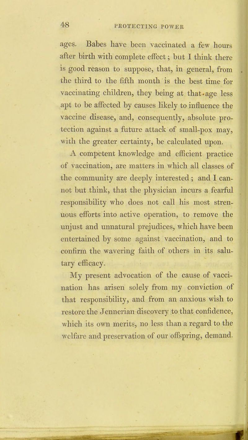 ages. Babes have been vaccinated a few hours after birth with complete effect; but I think there is good reason to suppose, that, in general, from the third to the fifth month is the best time for vaccinating children, they being at that.age less apt to be affected by causes likely to influence the vaccine disease, and, consequently, absolute pro- tection against a future attack of small-pox may, with the greater certainty, be calculated upon. A competent knowledge and efficient practice of vaccination, are matters in which all classes of the community are deeply interested; and I can- not but think, that the physician incurs a fearful responsibility who does not call his most stren- uous efforts into active operation, to remove the unjust and unnatural prejudices, which have been entertained by some against vaccination, and to confirm the wavering faith of others in its salu- tary efficacy. My present advocation of the cause of vacci- nation has arisen solely from my conviction of that responsibility, and from an anxious wish to restore the Jennerian discovery to that confidence, which its own merits, no less than a regard to the welfare and preservation of our offspring, demand.