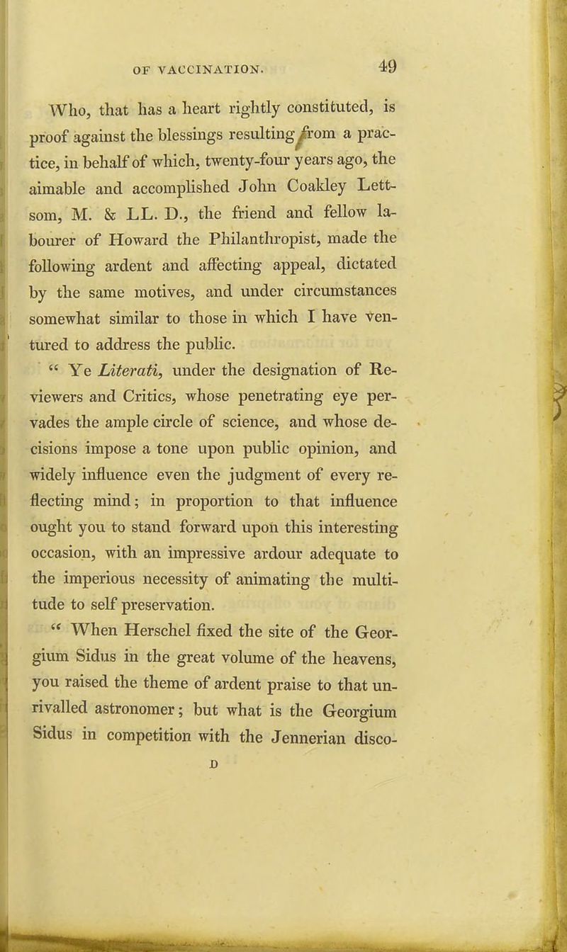 Who, that has a heart rightly constituted, is proof against the blessings resulting^rom a prac- tice, in behalf of which, twenty-four years ago, the aimable and accomplished John Coakley Lett- som, M. & LL. D., the friend and fellow la- bourer of Howard the Philanthropist, made the following ardent and affecting appeal, dictated by the same motives, and under circumstances somewhat similar to those in which I have ven- tured to address the public. Ye Literati, under the designation of Re- viewers and Critics, whose penetrating eye per- vades the ample circle of science, and whose de- cisions impose a tone upon public opinion, and widely influence even the judgment of every re- flecting mind; in proportion to that influence ought you to stand forward upon this interesting occasion, with an impressive ardour adequate to the imperious necessity of animating the multi- tude to self preservation. When Herschel fixed the site of the Geor- gium Sidus in the great volume of the heavens, you raised the theme of ardent praise to that un- rivalled astronomer; but what is the Georgium Sidus in competition with the Jennerian disco-