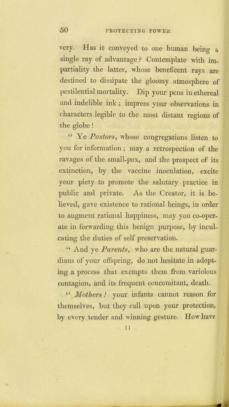very. Has it conveyed to one human being a single ray of advantage ? Contemplate with im- partiality the latter, whose beneficent rays are destined to dissipate the gloomy atmosphere of pestilential mortality. Dip your pens in ethereal and indelible ink ; impress your observations in characters legible to the most distant regions of the globe! Ye Pastws, whose congregations listen to you for information; may a retrospection of the ravages of the small-pox, and the prospect of its extinction, by the vaccine inoculation, excite your piety to promote the salutary practice in public and private. As the Creator, it is be- lieved, gave existence to rational beings, in order to augment rational happiness, may you co-oper- ate in forwarding this benign purpose, by incul- cating the duties of self preservation. And ye Parents, who are the natural guar- dians of your offspring, do not hesitate in adopt- ing a process that exempts them from variolous contagion, and its frequent concomitant, death. Mothers! your infants cannot reason for themselves, but they call upon your protection, by every tender and winning gesture. How have 11
