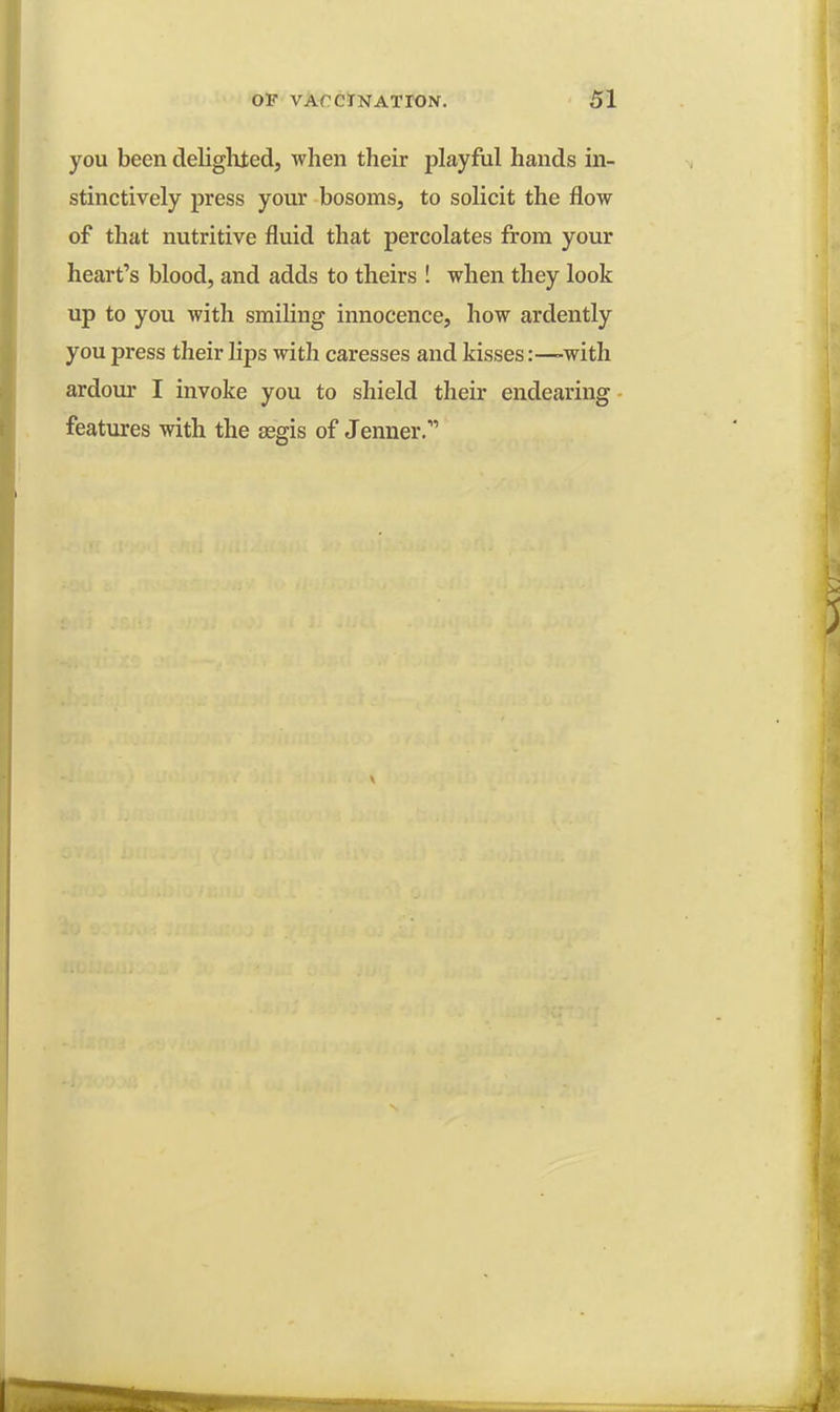 you been delighted, when their playful hands in- stinctively press your bosoms, to solicit the flow of that nutritive fluid that percolates from your heart's blood, and adds to theirs ! when they look up to you with smiling innocence, how ardently you press their lips with caresses and kisses:—-with ardour I invoke you to shield their endearing features with the aegis of Jenner.