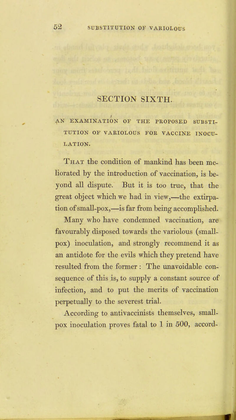 SECTION SIXTH. AN EXAMINATION OF THE PROPOSED SUBSTI- TUTION OF VARIOLOUS FOR VACCINE INOCU- LATION. That the condition of mankind has been me- liorated by the introduction of vaccination, is be- yond all dispute. But it is too true, that the great object which we had in view,—the extirpa- tion of small-pox,—is far from being accomplished. Many who have condemned vaccination, are favourably disposed towards the variolous (small- pox) inoculation, and strongly recommend it as an antidote for the evils which they pretend have resulted from the former : The unavoidable con- sequence of this is, to supply a constant source of infection, and to put the merits of vaccination perpetually to the severest trial. According to antivaccinists themselves, small- pox inoculation proves fatal to 1 in 500, accord-