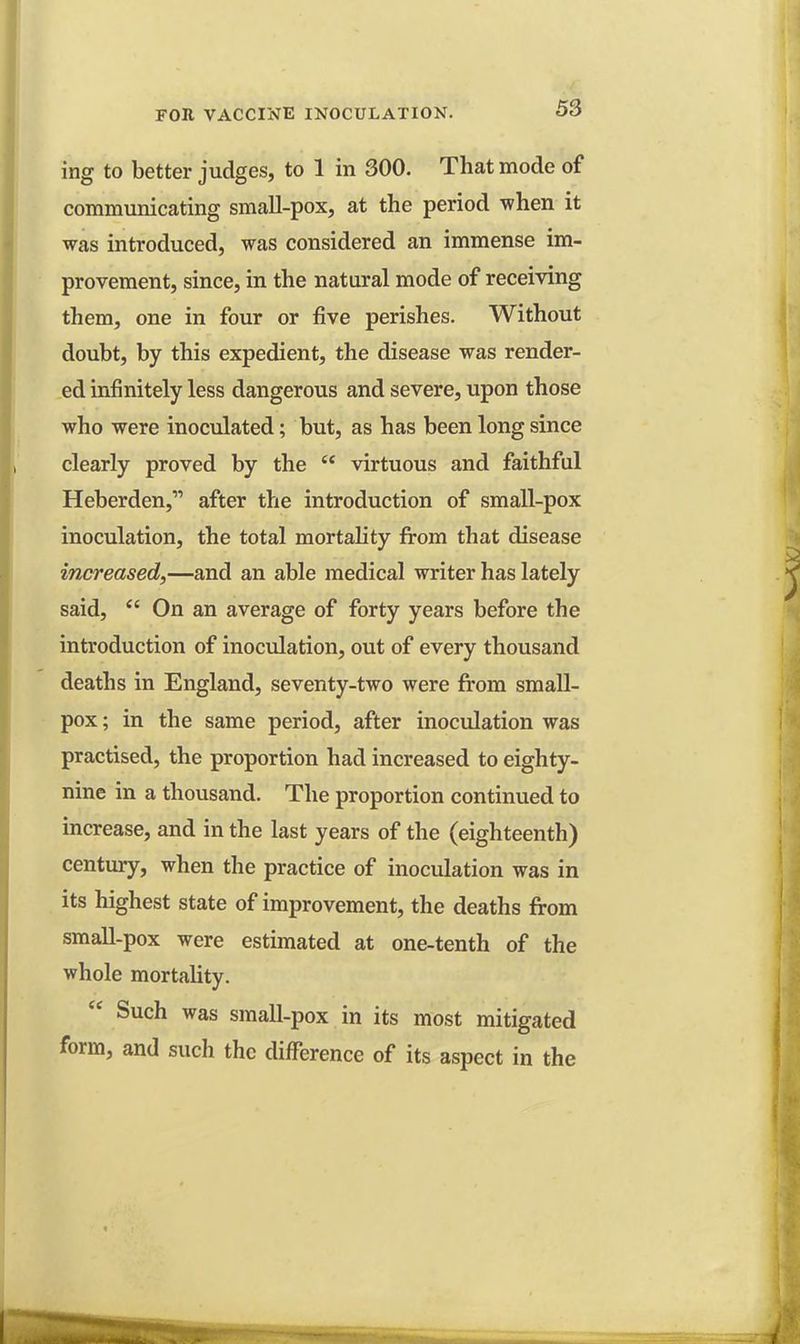 ing to better judges, to 1 in 300. That mode of communicating small-pox, at the period when it was introduced, was considered an immense im- provement, since, in the natural mode of receiving them, one in four or five perishes. Without doubt, by this expedient, the disease was render- ed infinitely less dangerous and severe, upon those who were inoculated; but, as has been long since clearly proved by the  virtuous and faithful Heberden, after the introduction of small-pox inoculation, the total mortality from that disease increased,—and an able medical writer has lately said,  On an average of forty years before the introduction of inoculation, out of every thousand deaths in England, seventy-two were from small- pox; in the same period, after inoculation was practised, the proportion had increased to eighty- nine in a thousand. The proportion continued to increase, and in the last years of the (eighteenth) century, when the practice of inoculation was in its highest state of improvement, the deaths from small-pox were estimated at one-tenth of the whole mortality.  Such was small-pox in its most mitigated form, and such the difference of its aspect in the