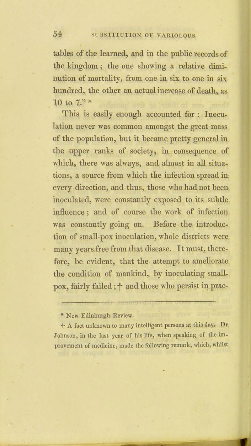 tables of the learned, and in the public records of the kingdom; the one showing a relative dimi- nution of mortality, from one in six to one in six hundred, the other an actual increase of death, as 10 to 7. * This is easily enough accounted for : Inocu- lation never was common amongst the great mass of the population, but it became pretty general in the upper ranks of society, in consequence of which, there was always, and almost in all situa- tions, a source from which the infection spread in every direction, and thus, those who had not been inoculated, were constantly exposed to its subtle influence; and of course the work of infection was constantly going on. Before the introduc- tion of small-pox inoculation, whole districts were many years free from that disease. It must, there- fore, be evident, that the attempt to ameliorate the condition of mankind, by inoculating small- pox, fairly failed ;-f- and those who persist in prac- * New Edinburgh Review. T A fact unknown to many intelligent persons at this day. Dr Johnson, in the last year of his life, when speaking of the im- provement of medicine, made the following remark, which, whilst