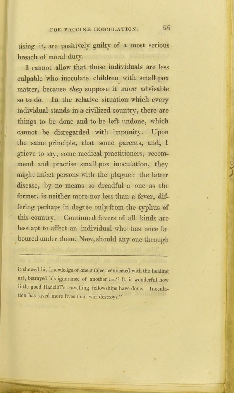 tising it, are positively guilty of a most serious breach of moral duty. I cannot allow that those individuals are less culpable who inoculate children with small-pox matter, because they suppose it more advisable so to do. In the relative situation which every individual stands in a civilized country, there are things to be done and to be left undone, which cannot be disregarded with impunity. Upon the same principle, that some parents, and, I grieve to say, some medical practitioners, recom- mend and practise small-pox inoculation, they might infect persons with the plague : the latter disease, by no means so dreadful a one as the former, is neither more nor less than a fever, dif- fering perhaps in degree only from the typhus of this country. Continued fevers of all kinds are less apt to affect an individual who has once la- boured under them. Now, should any one through it showed his knowledge of one subject connected with the healing art, betrayed his ignorance of another :— It is wonderful how little good Radcliff's travelling fellowships have done. Inocula- tion has saved more lives than war destroys.