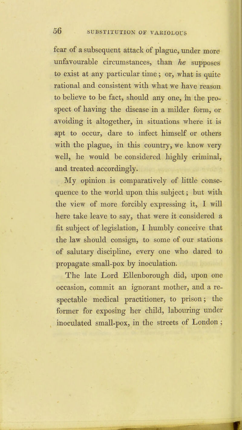 fear of a subsequent attack of plague, under more unfavourable circumstances, than he supposes to exist at any particular time; or, what is quite rational and consistent with what we have reason to believe to be fact, should any one, in the pro- spect of having the disease in a milder form, or avoiding it altogether, in situations where it is apt to occur, dare to infect himself or others with the plague, in this country, we know very well, he would be considered highly criminal, and treated accordingly. My opinion is comparatively of little conse- quence to the world upon this subject; but with the view of more forcibly expressing it, I will here take leave to say, that were it considered a fit subject of legislation, I humbly conceive that the law should consign, to some of our stations of salutary discipline, every one who dared to propagate small-pox by inoculation. The late Lord Ellenborough did, upon one occasion, commit an ignorant mother, and a re- spectable medical practitioner, to prison; the former for exposing her child, labouring under inoculated small-pox, in the streets of London;