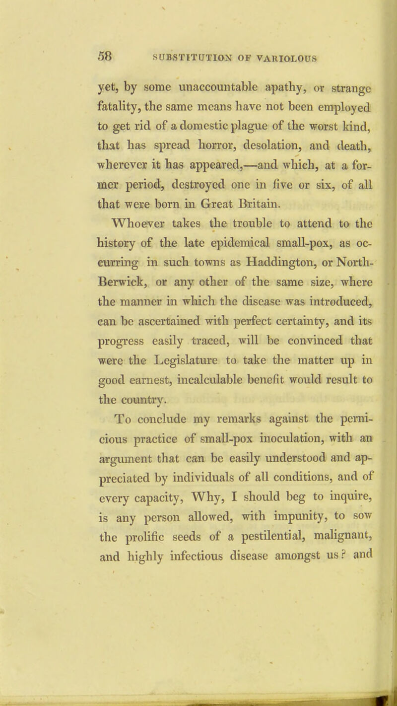 yet, by some unaccountable apathy, or strange fatality, the same means have not been employed to get rid of a domestic plague of the worst kind, that has spread horror, desolation, and death, wherever it has appeared,—and which, at a for- mer period, destroyed one in five or six, of all that were born in Great Britain. Whoever takes the trouble to attend to the history of the late epidemical small-pox, as oc- curring in such towns as Haddington, or North- Berwick, or any other of the same size, where the manner in which the disease was introduced, can be ascertained with perfect certainty, and its progress easily traced, will be convinced that were the Legislature to take the matter up in good earnest, incalculable benefit would result to the country. To conclude my remarks against the perni- cious practice of small-pox inoculation, with an argument that can be easily understood and ap- preciated by individuals of all conditions, and of every capacity, Why, I should beg to inquire, is any person allowed, with impunity, to sow the prolific seeds of a pestilential, malignant, and highly infectious disease amongst us? and