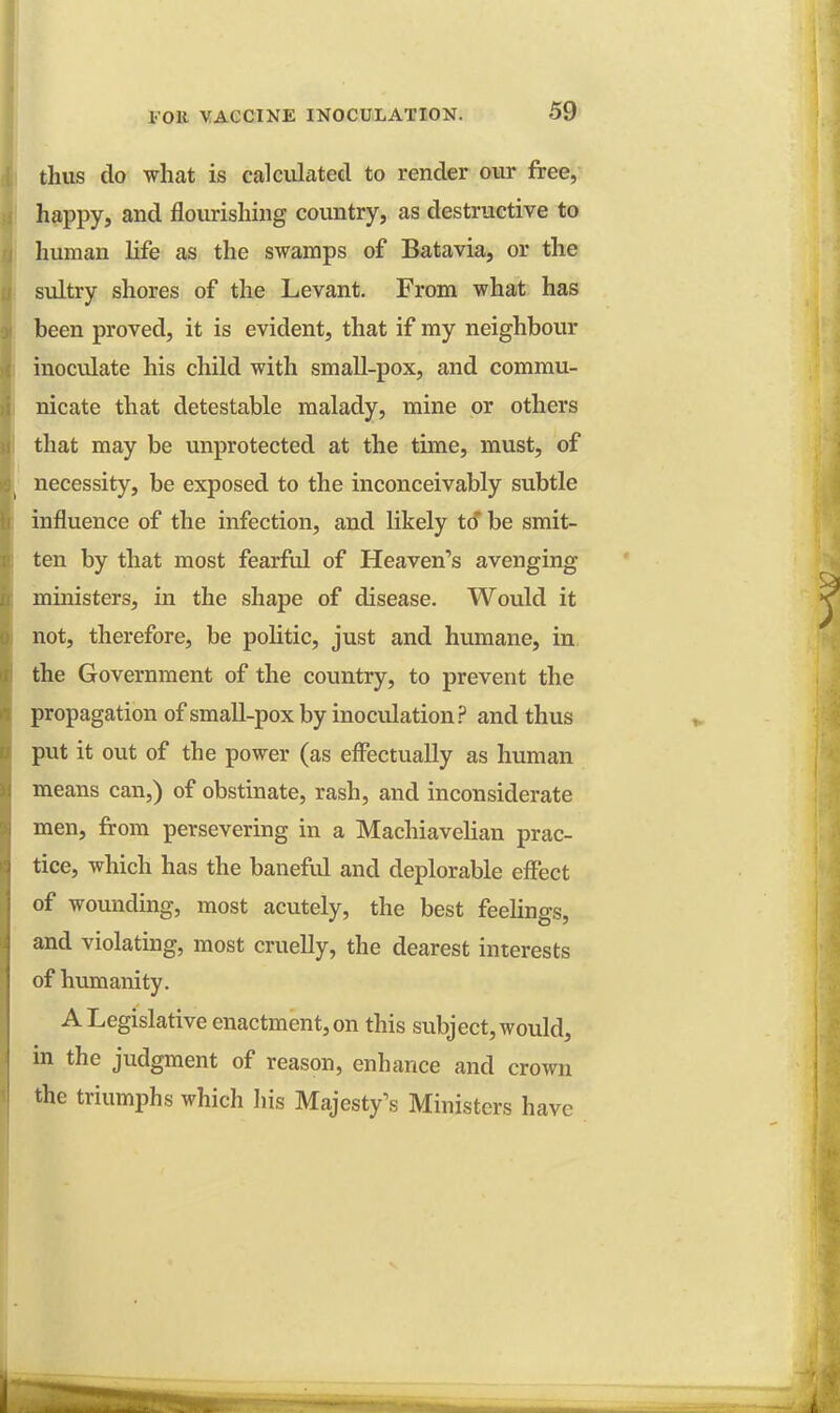 thus do what is calculated to render our free, happy, and flourishing country, as destructive to human life as the swamps of Batavia, or the sultry shores of the Levant. From what has been proved, it is evident, that if my neighbour inoculate his child with small-pox, and commu- nicate that detestable malady, mine or others that may be unprotected at the time, must, of necessity, be exposed to the inconceivably subtle influence of the infection, and likely to be smit- ten by that most fearful of Heaven's avenging ministers, in the shape of disease. Would it not, therefore, be politic, just and humane, in the Government of the country, to prevent the propagation of small-pox by inoculation? and thus put it out of the power (as effectually as human means can,) of obstinate, rash, and inconsiderate men, from persevering in a Machiavelian prac- tice, which has the baneful and deplorable effect of wounding, most acutely, the best feelings, and violating, most cruelly, the dearest interests of humanity. A Legislative enactment, on this subject, would, in the judgment of reason, enhance and crown the triumphs which his Majesty's Ministers have