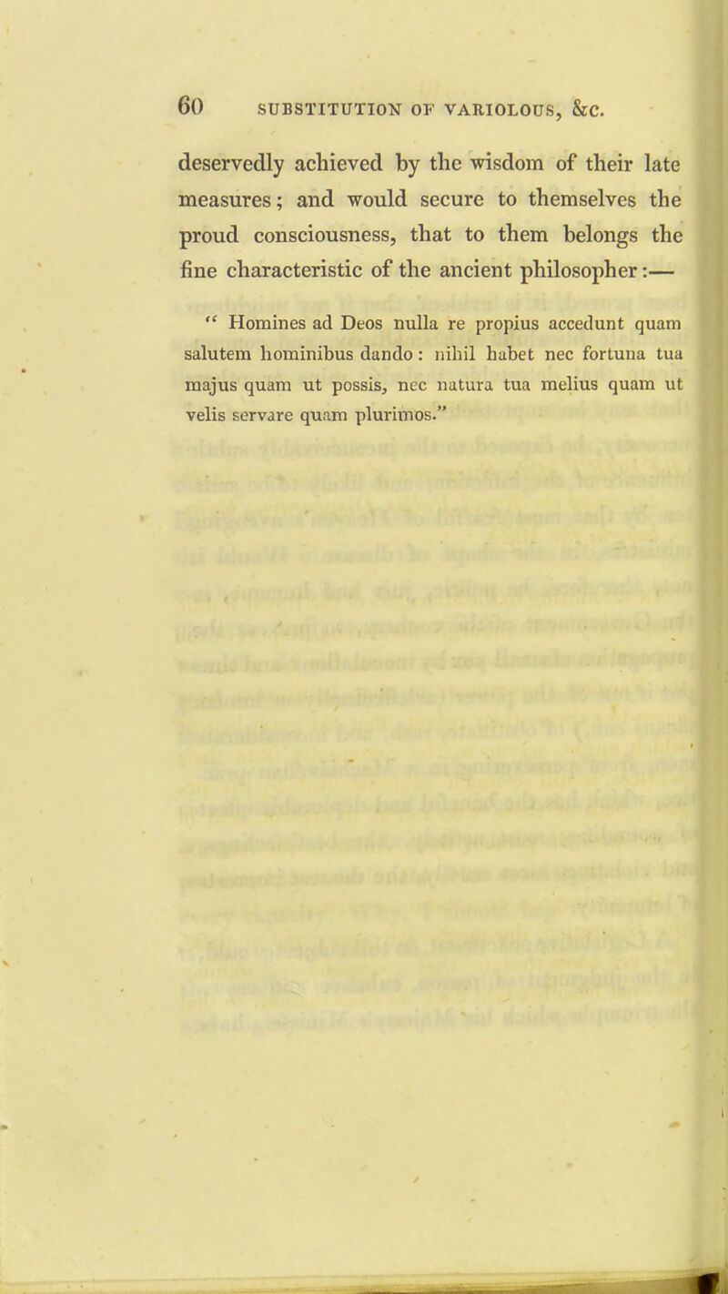 deservedly achieved by the wisdom of their late measures; and would secure to themselves the proud consciousness, that to them belongs the fine characteristic of the ancient philosopher:—  Homines ad Deos nulla re propius accedunt quam salutem hominibus dando : nihil habet nec fortuna tua majus quam ut possis, nec natura tua melius quam ut velis servare quam plurimos.