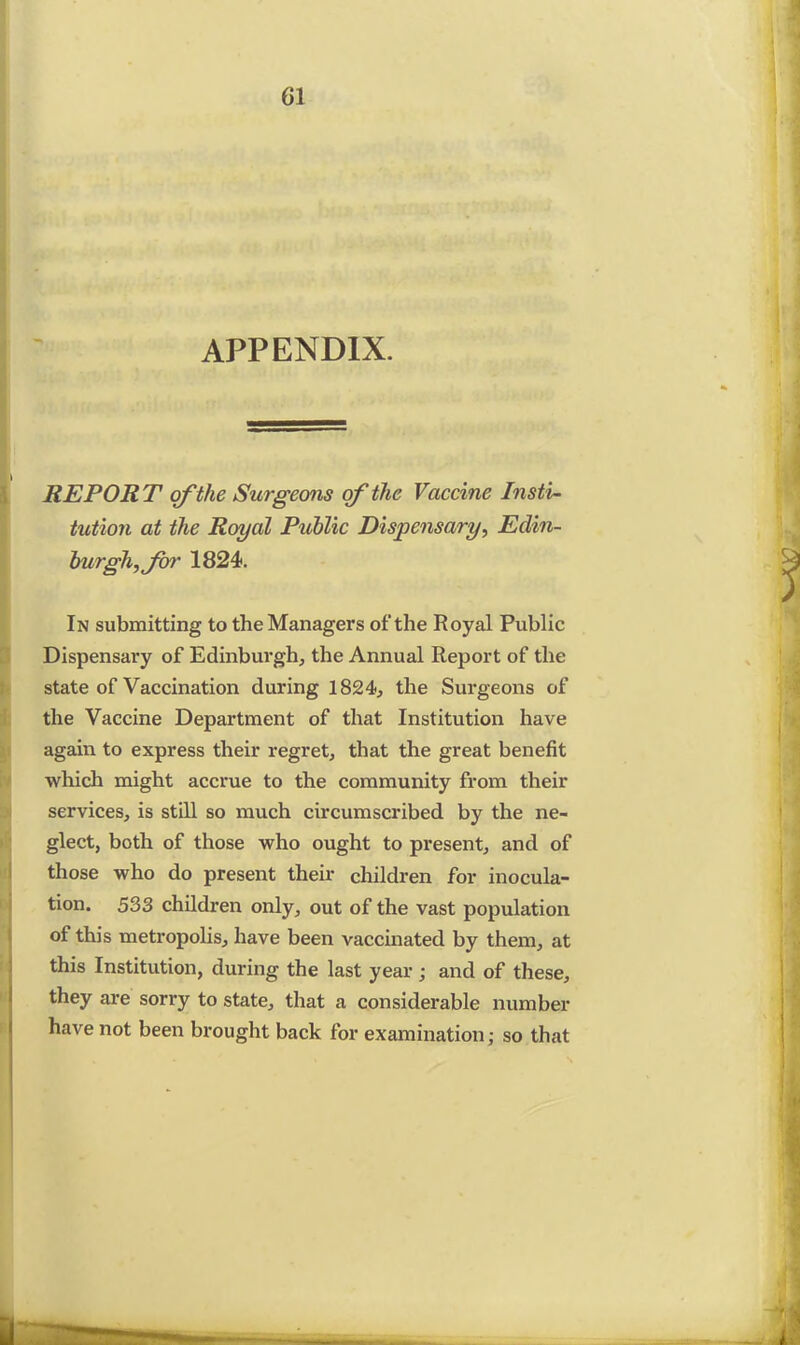 APPENDIX. REPORT of the Surgeons of the Vaccine Insti- tution at the Royal Public Dispensary, Edin- burgh, for 1824. In submitting to the Managers of the Royal Public Dispensary of Edinburgh, the Annual Report of the state of Vaccination during 1824, the Surgeons of the Vaccine Department of that Institution have again to express their regret, that the great benefit which might accrue to the community from their services, is still so much circumscribed by the ne- glect, both of those who ought to present, and of those who do present their children for inocula- tion. 533 children only, out of the vast population of this metropolis, have been vaccinated by them, at this Institution, during the last year; and of these, they are sorry to state, that a considerable number have not been brought back for examination; so that