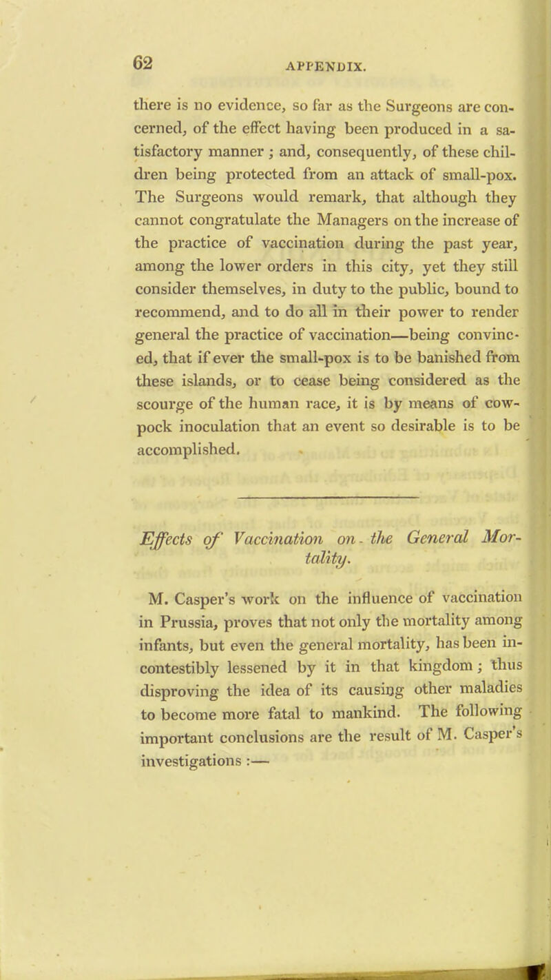there is no evidence, so far as the Surgeons are con- cerned, of the effect having been produced in a sa- tisfactory manner ; and, consequently, of these chil- dren being protected from an attack of small-pox. The Surgeons would remark, that although they cannot congratulate the Managers on the increase of the practice of vaccination during the past year, among the lower orders in this city, yet they still consider themselves, in duty to the public, bound to recommend, and to do all in their power to render general the practice of vaccination—being convinc- ed, that if ever the small-pox is to be banished from these islands, or to cease being considered as the scourge of the human race, it is by means of cow- pock inoculation that an event so desirable is to be accomplished. Effects of Vaccination on. the General Mor- tality. M. Casper's work on the influence of vaccination in Prussia, proves that not only the mortality among infants, but even the general mortality, has been in- contestibly lessened by it in that kingdom; thus disproving the idea of its causing other maladies to become more fatal to mankind. The following important conclusions are the result of M. Casper's investigations :—