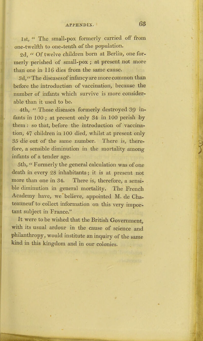 1st,  The small-pox formerly carried off from one-twelfth to one-tenth of the population. 2d, ** Of twelve children born at Berlin, one for- merly perished of small-pox ; at present not more than one in 116 dies from the same cause. 3d. The diseases of infancy are more common than before the introduction of vaccination, because the number of infants which survive is more consider- able than it used to be. 4th,  Those diseases formerly destroyed 39 in- fants in 100; at present only 34 in 100 perish by them: so that, before the introduction of vaccina- tion, 47 children in 100 died, whilst at present only 35 die out of the same number. There is, there- fore, a sensible diminution in the mortality among infants of a tender age. 5th,  Formerly the general calculation was of one death in every 28 inhabitants; it is at present not more than one in 34. There is, therefore, a sensi- ble diminution in general mortality. The French Academy have, we'believe, appointed M. de Cha- teanneuf to collect information on this very impor- tant subject in France. It were to be wished that the British Government, with its usual ardour in the cause of science and philanthropy, would institute an inquiry of the same kind in this kingdom and in our colonies.