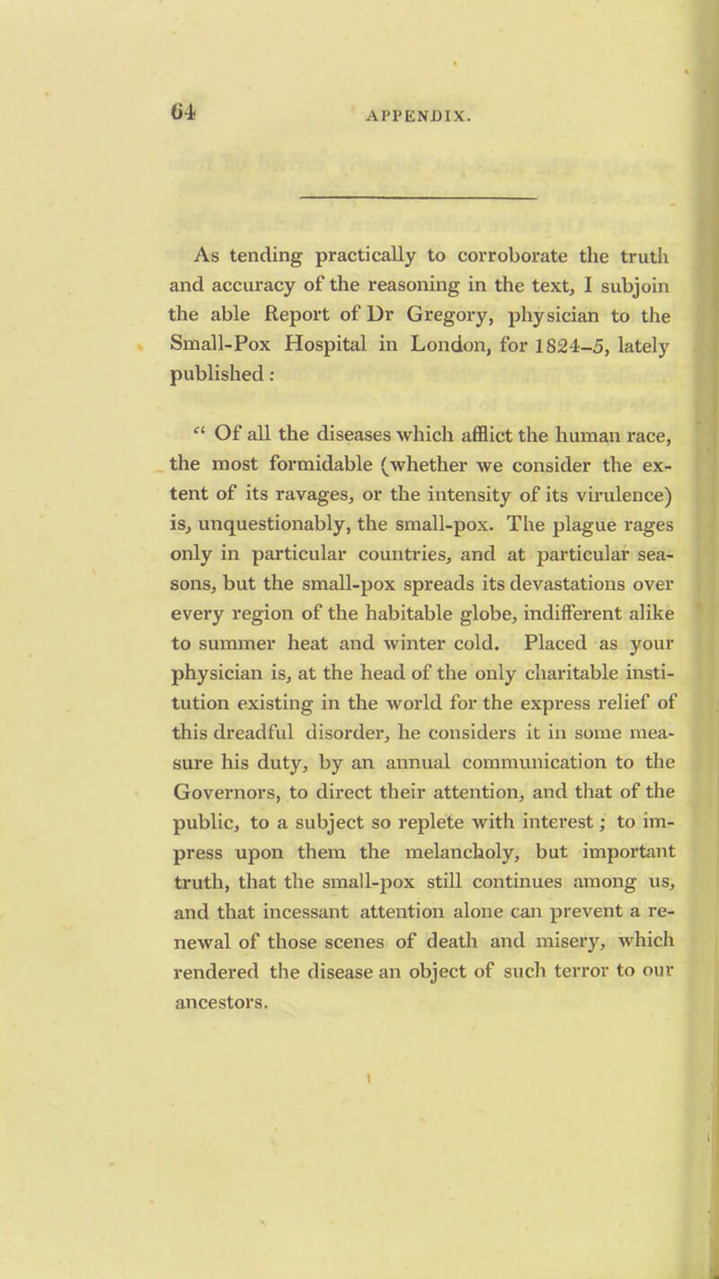 As tending practically to corroborate the truth and accuracy of the reasoning in the text, I subjoin the able Report of Ur Gregory, physician to the Small-Pox Hospital in London, for 1824-5, lately published :  Of all the diseases which afflict the human race, the most formidable (whether we consider the ex- tent of its ravages, or the intensity of its virulence) is, unquestionably, the small-pox. The plague rages only in particular countries, and at particular sea- sons, but the small-pox spreads its devastations over every region of the habitable globe, indifferent alike to summer heat and winter cold. Placed as your physician is, at the head of the only charitable insti- tution existing in the world for the express relief of this dreadful disorder, he considers it in some mea- sure his duty, by an annual communication to the Governors, to direct their attention, and that of the public, to a subject so replete with interest; to im- press upon them the melancholy, but important truth, that the small-pox still continues among us, and that incessant attention alone can prevent a re- newal of those scenes of death and misery, which rendered the disease an object of such terror to our ancestors.