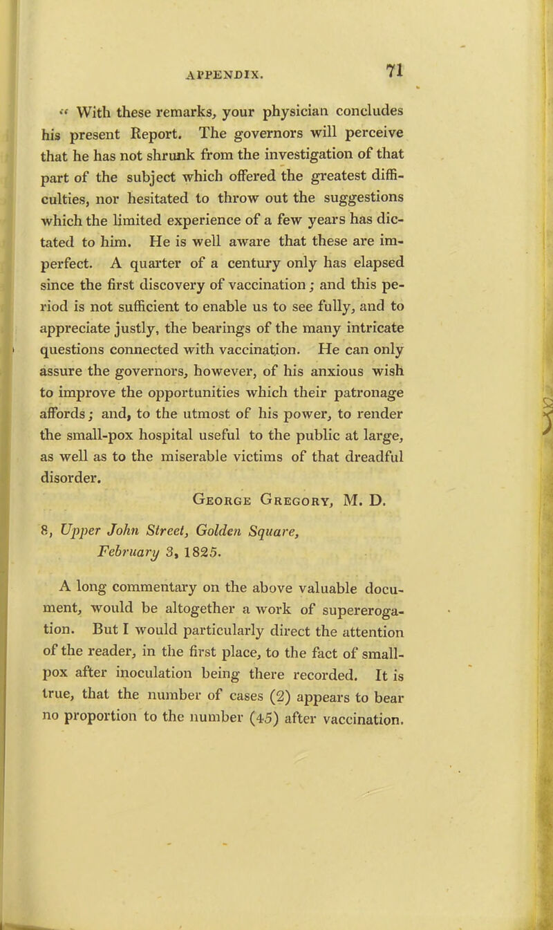 *« With these remarks, your physician concludes his present Report. The governors will perceive that he has not shrunk from the investigation of that part of the subject which offered the greatest diffi- culties, nor hesitated to throw out the suggestions which the limited experience of a few years has dic- tated to him. He is well aware that these are im- perfect. A quarter of a century only has elapsed since the first discovery of vaccination; and this pe- riod is not sufficient to enable us to see fully, and to appreciate justly, the bearings of the many intricate questions connected with vaccination. He can only assure the governors, however, of his anxious wish to improve the opportunities which their patronage affords; and, to the utmost of his power, to render the small-pox hospital useful to the public at large, as well as to the miserable victims of that dreadful disorder. George Gregory, M. D. 8, Upper John Street, Golden Square, February 3, 1825. A long commentary on the above valuable docu- ment, would be altogether a work of supereroga- tion. But I would particularly direct the attention of the reader, in the first place, to the fact of small- pox after inoculation being there recorded. It is true, that the number of cases (2) appears to bear no proportion to the number (45) after vaccination.