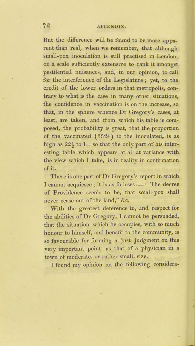 But the difference will be found to be more appa- rent than real, when we remember, that although small-pox inoculation is still practised in London, on a scale sufficiently extensive to rank it amongst pestilential nuisances, and, in our opinion, to call for the interference of the Legislature; yet, to the credit of the lower orders in that metropolis, con- trary to what is the case in many other situations, the confidence in vaccination is on the increase, so that, in the sphere whence Dr Gregory's cases, at least, are taken, and from which his table is com- posed, the probability is great, that the proportion of the vaccinated (3324) to the inoculated, is as high as 22^ to 1—so that the only part of his inter- esting table which appears at all at variance with the view which I take, is in reality in confirmation of it. There is one part of Dr Gregory's report in which I cannot acquiesce; it is as follows :— The decree of Providence seems to be, that small-pox shall never cease out of the land, &c. With the greatest deference to, and respect for the abilities of Dr Gregory, I cannot be persuaded, that the situation which he occupies, with so much honour to himself, and benefit to the community, is so favourable for forming a just judgment on this very important point, as that of a physician in a town of moderate, or rather small, size. I found my opinion on the following considera-