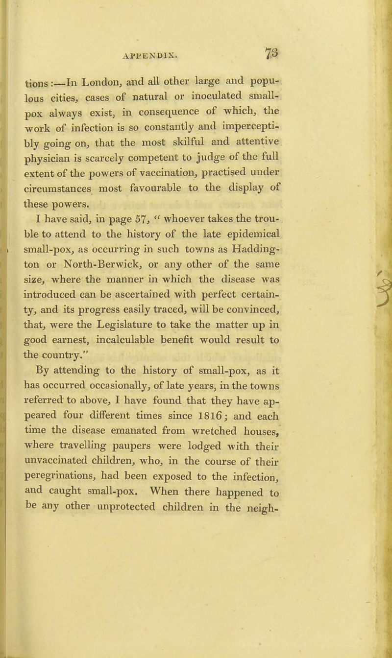 7a tions :—In London, and all other large and popu- lous cities, cases of natural or inoculated small- pox always exist, in consequence of which, the work of infection is so constantly and impercepti- bly going on, that the most skilful and attentive physician is scarcely competent to judge of the full extent of the powers of vaccination, practised under circumstances most favourable to the display of these powers. I have said, in page 57,  whoever takes the trou- ble to attend to the history of the late epidemical small-pox, as occurring in such towns as Hadding- ton or North-Berwick, or any other of the same size, where the manner in which the disease was introduced can be ascertained with perfect certain- ty, and its progress easily traced, will be convinced, that, were the Legislature to take the matter up in good earnest, incalculable benefit would result to the country. By attending to the history of small-pox, as it has occurred occasionally, of late years, in the towns referred to above, I have found that they have ap- peared four different times since 1816; and each time the disease emanated from wretched houses, where travelling paupers were lodged with their unvaccinated children, who, in the course of their peregrinations, had been exposed to the infection, and caught small-pox. When there happened to be any other unprotected children in the neigh-