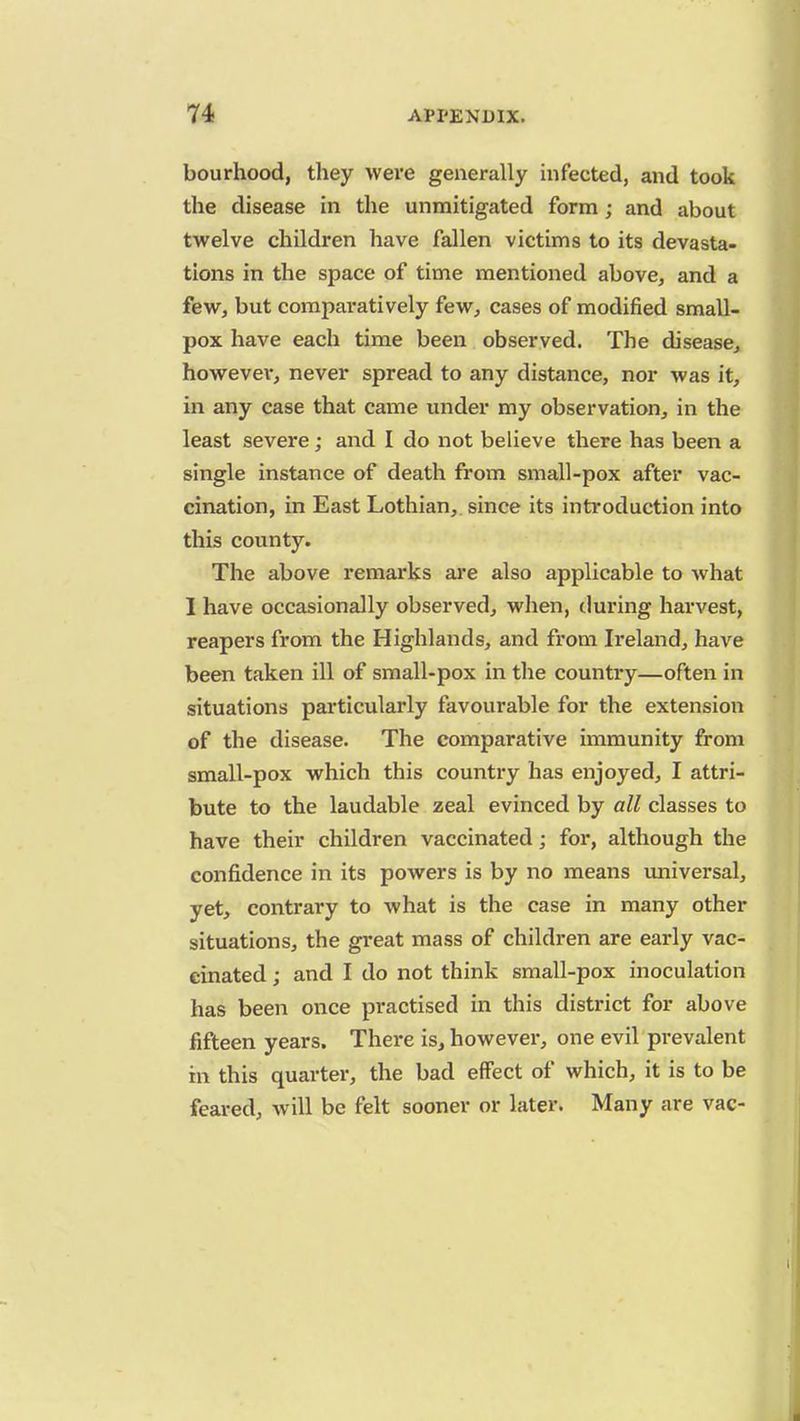 bourhood, they were generally infected, and took the disease in the unmitigated form; and about twelve children have fallen victims to its devasta- tions in the space of time mentioned above, and a few, but comparatively few, cases of modified small- pox have each time been observed. The disease, howevev, never spread to any distance, nor was it, in any case that came under my observation, in the least severe ; and I do not believe there has been a single instance of death from small-pox after vac- cination, in East Lothian, since its introduction into this county. The above remarks are also applicable to what I have occasionally observed, when, during harvest, reapers from the Highlands, and from Ireland, have been taken ill of small-pox in the country—often in situations particularly favourable for the extension of the disease. The comparative immunity from small-pox which this country has enjoyed, I attri- bute to the laudable zeal evinced by all classes to have their children vaccinated; for, although the confidence in its powers is by no means universal, yet, contrary to what is the case in many other situations, the great mass of children are early vac- cinated ; and I do not think small-pox inoculation has been once practised in this district for above fifteen years. There is, however, one evil prevalent in this quarter, the bad effect of which, it is to be feared, will be felt sooner or later. Many are vac-