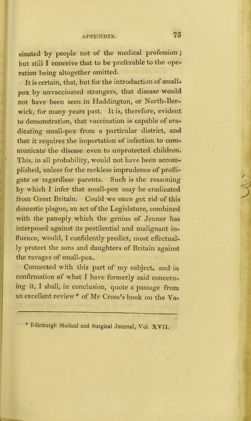 a I'tM'.xmx. cinated by people not of the medical profession; but still I conceive that to be preferable to the ope- ration being altogether omitted. It is certain, that, but for the introduction of small- pox by unvaccinated strangers, that disease would not have been seen in Haddington, or North-Ber- wick, for many years past. It is, therefore, evident to demonstration, that vaccination is capable of era- dicating small-pox from a particular district, and that it requires the importation of infection to com- municate the disease even to unprotected children. This, in all probability, would not have been accom- plished, unless for the reckless imprudence of profli- gate or regardless parents. Such is the reasoning by which I infer that small-pox may be eradicated from Great Britain. Could we once get rid of this domestic plague, an act of the Legislature, combined with the panoply which the genius of Jenner has interposed against its pestilential and malignant in- fluence, would, I confidently predict, most effectual- ly protect the sons and daughters of Britain against the ravages of small-pox. Connected with this part of my subject, and in confirmation of what I have formerly said concern- ing it, I shall, in conclusion, quote a passage from an excellent review * of Mr Cross's book on the Va- • Edinburgh Medical and Surgical Journal, Vol. XVII.