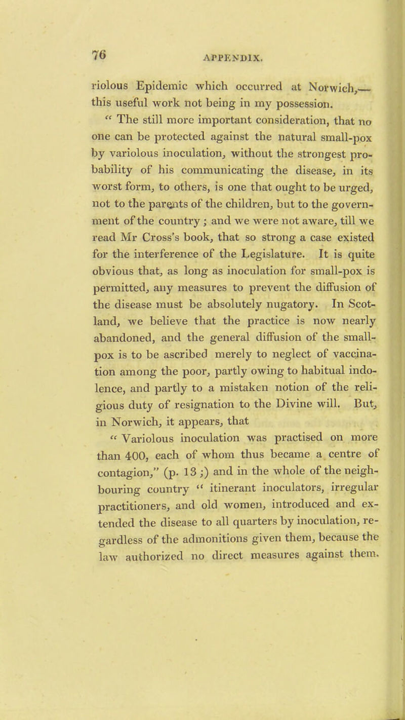 7« AJU'KNDIX. riolous Epidemic which occurred at Norwich, this useful work not being in my possession.  The still more important consideration, that no one can be protected against the natural small-pox by variolous inoculation, without the strongest pro- bability of his communicating the disease, in its worst form, to others, is one that ought to be urged, not to the parents of the children, but to the govern- ment of the country; and we were not aware, till we read Mr Cross's book, that so strong a case existed for the interference of the Legislature. It is quite obvious that, as long as inoculation for small-pox is permitted, any measures to prevent the diffusion of the disease must be absolutely nugatory. In Scot- land, we believe that the practice is now nearly abandoned, and the general diffusion of the small- pox is to be ascribed merely to neglect of vaccina- tion among the poor, partly owing to habitual indo- lence, and partly to a mistaken notion of the reli- gious duty of resignation to the Divine will. But, in Norwich, it appears, that  Variolous inoculation was practised on more than 400, each of whom thus became a centre of contagion, (p. 13 ;) and in the whole of the neigh- bouring country  itinerant inoculators, irregular practitioners, and old women, introduced and ex- tended the disease to all quarters by inoculation, re- gardless of the admonitions given them, because the law authorized no direct measures against them.