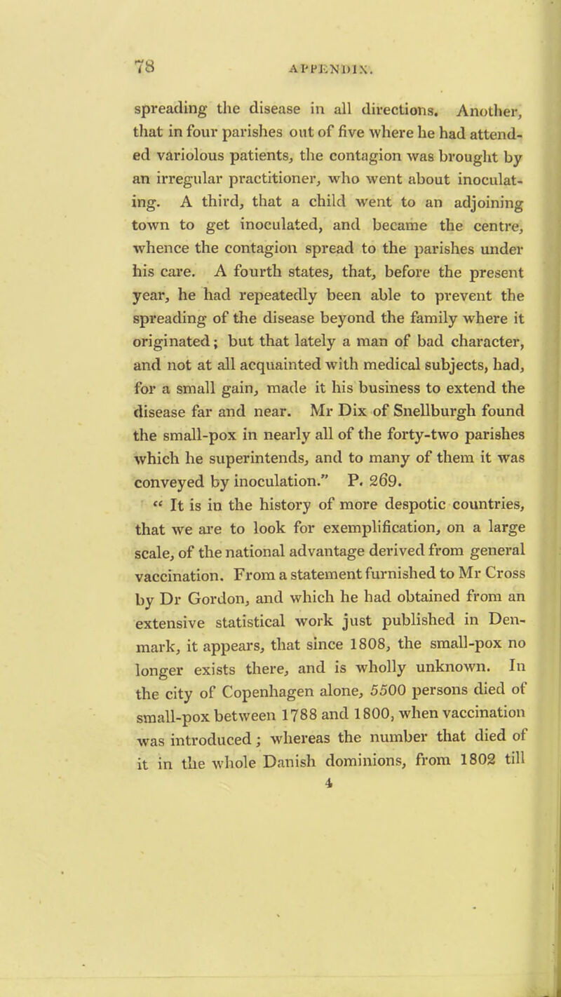 spreading the disease in all directions. Another, that in four parishes out of five where he had attend- ed variolous patients, the contagion was brought by an irregular practitioner, who went about inoculat- ing. A third, that a child went to an adjoining town to get inoculated, and became the centre, whence the contagion spread to the parishes under his care. A fourth states, that, before the present year, he had repeatedly been able to prevent the spreading of the disease beyond the family where it originated; but that lately a man of bad character, and not at all acquainted with medical subjects, had, for a small gain, made it his business to extend the disease far and near. Mr Dix of Snellburgh found the small-pox in nearly all of the forty-two parishes which he superintends, and to many of them it was conveyed by inoculation. P. 269.  It is in the history of more despotic countries, that we are to look for exemplification, on a large scale, of the national advantage derived from general vaccination. From a statement furnished to Mr Cross by Dr Gordon, and which he had obtained from an extensive statistical work just published in Den- mark, it appears, that since 1808, the small-pox no longer exists there, and is wholly unknown. In the city of Copenhagen alone, 5500 persons died of small-pox between 1788 and 1800, when vaccination was introduced; whereas the number that died of it in the whole Danish dominions, from 1802 till 4