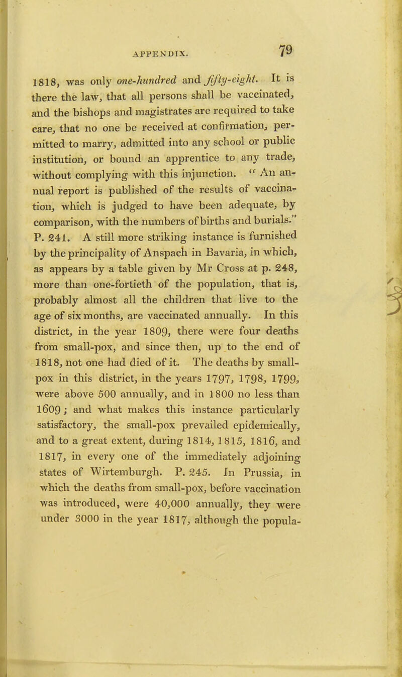 1818, was only one-hundred and jlfly-eight. It is there the law, that all persons shall be vaccinated, and the bishops and magistrates are required to take care, that no one be received at confirmation, per- mitted to marry, admitted into any school or public institution, or bound an apprentice to any trade, without complying with this injunction. An an- nual report is published of the results of vaccina- tion, which is judged to have been adequate, by comparison, with the numbers of births and burials. P. 241. A still more striking instance is furnished by the principality of Anspach in Bavaria, in which, as appears by a table given by Mr Cross at p. 248, more than one-fortieth of the population, that is, probably almost all the children that live to the age of six months, are vaccinated annually. In this district, in the year 1809, there were four deaths from small-pox, and since then, up to the end of 1818, not one had died of it. The deaths by small- pox in this district, in the years 1797, 1798, 1799, were above 500 annually, and in 1800 no less than 1609; and what makes this instance particularly satisfactory, the small-pox prevailed epidemically, and to a great extent, during 1814, 1815, 1816, and 1817, in every one of the immediately adjoining states of Wirtemburgh. P. 245. In Prussia, in which the deaths from small-pox, before vaccination was introduced, were 40,000 annually, they were under 3000 in the year 1817, although the popula-