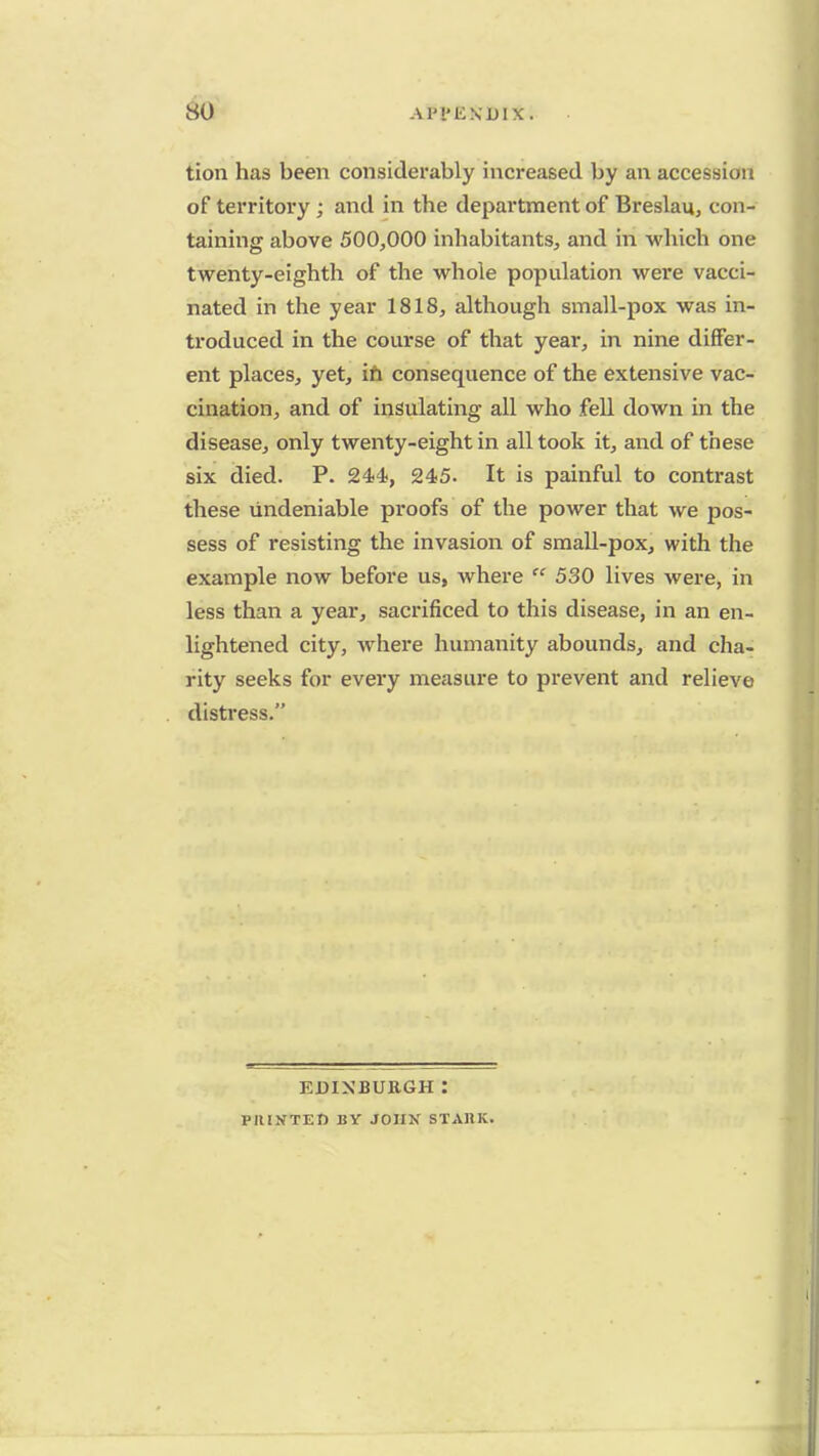 so Al'l'liNlMX. tion has been considerably increased by an accession of territory; and in the department of Breslau, con- taining above 500,000 inhabitants, and in which one twenty-eighth of the whole population were vacci- nated in the year 1818, although small-pox was in- troduced in the course of that year, in nine differ- ent places, yet, in consequence of the extensive vac- cination, and of insulating all who fell down in the disease, only twenty-eight in all took it, and of these six died. P. 244-, 245. It is painful to contrast these undeniable proofs of the power that we pos- sess of resisting the invasion of small-pox, with the example now before us, where  530 lives were, in less than a year, sacrificed to this disease, in an en- lightened city, where humanity abounds, and cha- rity seeks for every measure to prevent and relieve distress. EDINBURGH : PIUSTED BY JOHN STARK.