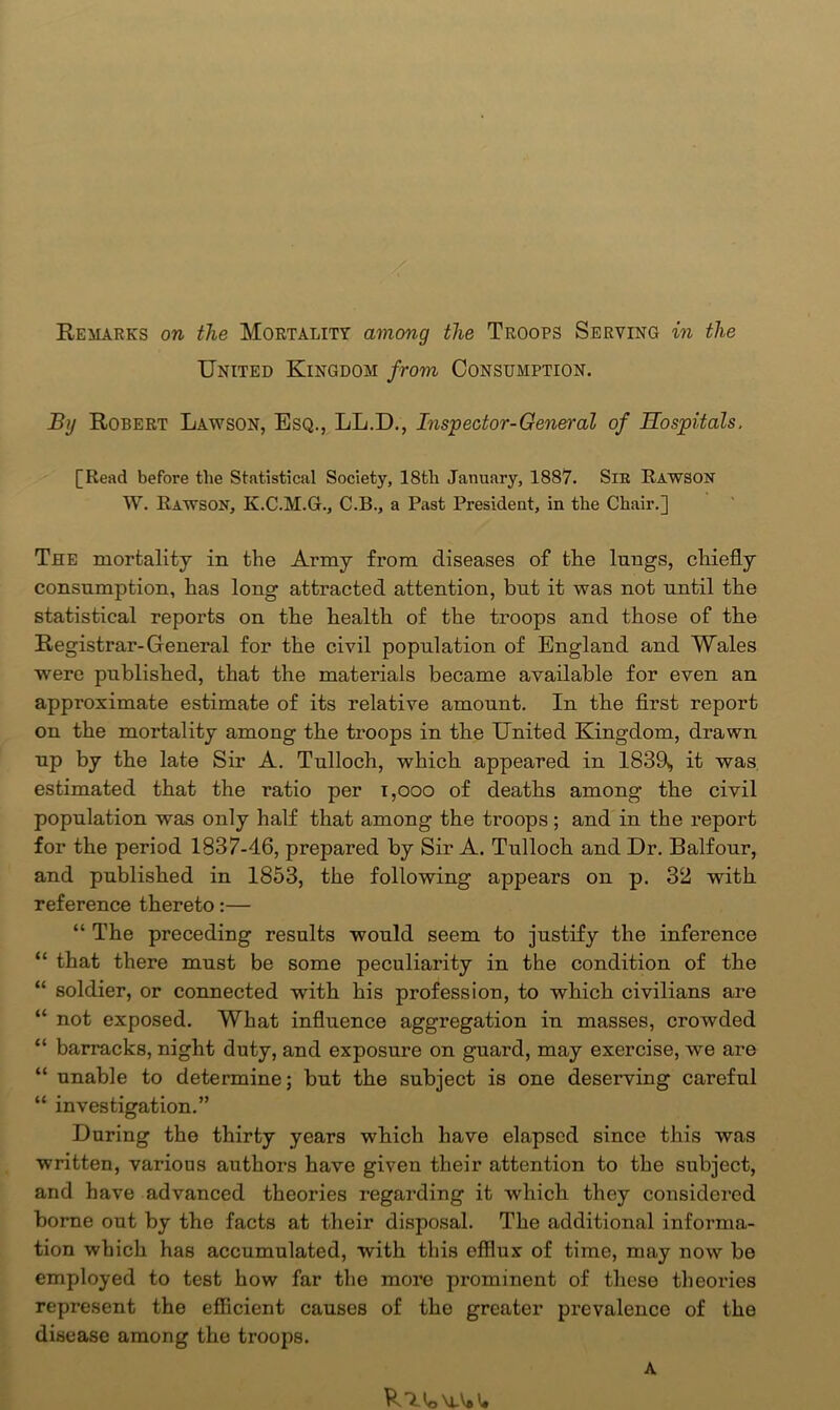 Remarks on the Mortality among the Troops Serving in the United Kingdom from Consumption. By Robert Lawson, Esq., LL.D., Inspector-General of Hospitals, [Read before the Statistical Society, 18th January, 1887. Sir Rawson W. Rawson, K.C.M.G., C.B., a Past President, in the Chair.] The mortality in the Army from diseases of tlie lungs, chiefly consumption, has long attracted attention, but it was not until the statistical reports on the health of the troops and those of the Registrar-General for the civil population of England and Wales were published, that the materials became available for even an approximate estimate of its relative amount. In tbe first report on the mortality among the troops in tbe United Kingdom, drawn up by the late Sir A. Tulloch, which appeared in 18311, it was estimated that the ratio per i,ooo of deaths among the civil population was only half that among the troops; and in the report for the period 1837-46, prepared by Sir A. Tulloch and Dr. Balfour, and published in 1853, the following appears on p. 32 with reference thereto:— “ The preceding results would seem to justify the inference “ that there must be some peculiarity in the condition of the “ soldier, or connected with his profession, to which civilians are “ not exposed. What influence aggregation in masses, crowded “ barracks, night duty, and exposure on guard, may exercise, we are “ unable to determine; but the subject is one deserving careful “ investigation.” During the thirty years which have elapsed since this was written, various authors have given their attention to the subject, and have advanced theories regarding it which they considered borne out by the facts at their disposal. The additional informa- tion which has accumulated, with this efflux of time, may now be employed to test how far the more prominent of these theories represent the efficient causes of the greater prevalence of the disease among the troops. A