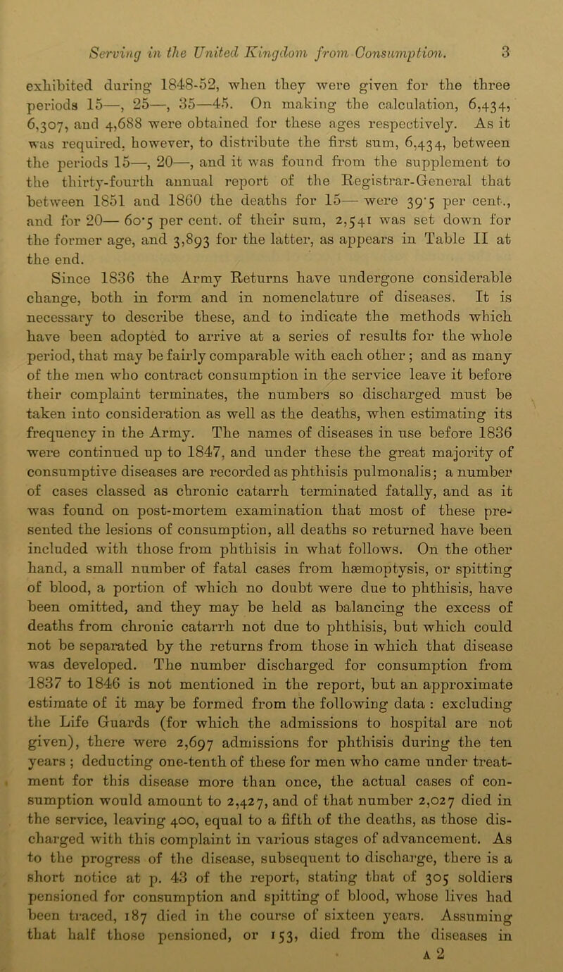 exhibited daring 1848-52, when they were given for the three periods 15—, 25—, 35—45. On making the calculation, 6,434, 6,307, and 4,688 were obtained for these ages respectively. As it was required, however, to distribute the first sum, 6,434, between the periods 15—, 20—, and it was found from the supplement to the thirty-fourth annual report of the Registrar-General that between 1851 and 1860 the deaths for 15— were 39^5 per cent., and for 20— 6o-5 per cent, of their sum, 2,541 was set down for the former age, and 3,893 for the latter, as appears in Table II at the end. Since 1836 the Army Returns have undergone considerable change, both in form and in nomenclature of diseases. It is necessary to describe these, and to indicate the methods which have been adopted to arrive at a series of results for the whole period, that may be fairly comparable with each other; and as many of the men who contract consumption in the service leave it before their complaint terminates, the numbers so discharged must be taken into consideration as well as the deaths, when estimating its frequency in the Army. The names of diseases in use before 1836 were continued up to 1847, and under these the great majority of consumptive diseases are recorded as phthisis pulmonalis; a number of cases classed as chronic catarrh terminated fatally, and as it was found on post-mortem examination that most of these pre- sented the lesions of consumption, all deaths so returned have been included with those from phthisis in what follows. On the other hand, a small number of fatal cases from haemoptysis, or spitting of blood, a portion of which no doubt were due to phthisis, have been omitted, and they may be held as balancing the excess of deaths from chronic catarrh not due to phthisis, but which could not be separated by the returns from those in which that disease was developed. The number discharged for consumption from 1837 to 1846 is not mentioned in the report, but an approximate estimate of it may be formed from the following data : excluding the Life Guards (for which the admissions to hospital are not given), there were 2,697 admissions for phthisis during the ten years ; deducting one-tenth of these for men who came under treat- ment for this disease more than once, the actual cases of con- sumption would amount to 2,427, and of that number 2,027 died in the service, leaving 400, equal to a fifth of the deaths, as those dis- charged with this complaint in various stages of advancement. As to the progress of the disease, subsequent to discharge, there is a short notice at p. 43 of the report, stating that of 305 soldiers pensioned for consumption and spitting of blood, whose lives had been traced, 187 died in the course of sixteen years. Assuming that half those pensioned, or 153, died fi’om the diseases in a 2