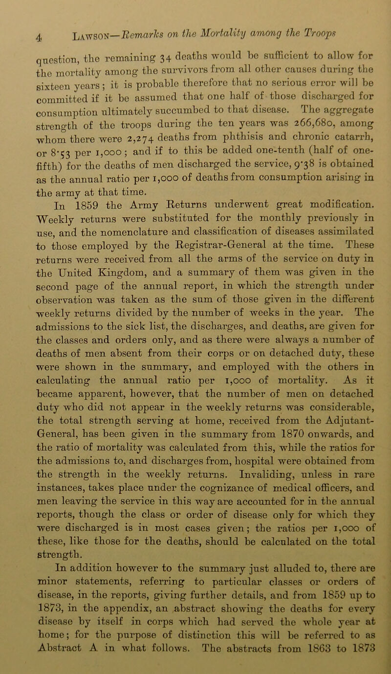 question, the remaining 34 deaths would be sufficient to allow for the mortality among the survivors from all other causes during the sixteen years; it is probable therefore that no serious error will be committed if it be assumed that one half of those discharged for consumption ultimately succumbed to that disease. The aggregate strength of the troops during the ten years was 266,680, among whom there were 2,274 deaths from phthisis and chronic catarrh, or 8-53 per 1,000 ; and if to this be added one-tenth (half of one- fifth) for the deaths of men discharged the service, 9-38 is obtained as the annual ratio per 1,000 of deaths from consumption arising in the army at that time. In 1859 the Army Returns underwent great modification. Weekly returns were substituted for the monthly previously in use, and the nomenclature and classification of diseases assimilated to those employed by the Registrar-General at the time. These returns were received from all the arms of the service on duty in the United Kingdom, and a summary of them was given in the second page of the annual report, in which the strength under observation was taken as the sum of those given in the different weekly returns divided by the number of weeks in the year. The admissions to the sick list, the discharges, and deaths, are given for the classes and orders only, and as there were always a number of deaths of men absent from their corps or on detached duty, these were shown in the summary, and employed with the others in calculating the annual ratio per 1,000 of mortality. As it became apparent, however, that the number of men on detached duty who did not appear in the weekly returns was considerable, the total strength serving at home, received from the Adjutant- General, has been given in the summary from 1870 onwards, and the ratio of mortality was calculated from this, while the ratios for the admissions to, and discharges from, hospital were obtained from the strength in the weekly returns. Invaliding, unless in rare instances, takes place under the cognizance of medical officers, and men leaving the service in this way are accounted for in the annual reports, though the class or order of disease only for which they were discharged is in most cases given; the ratios per 1,000 of these, like those for the deaths, should be calculated on the total strength. In addition however to the summary just alluded to, there are minor statements, referring to particular classes or orders of disease, in the reports, giving further details, and from 1859 up to 1873, in the appendix, an abstract showing the deaths for every disease by itself in corps which had served the whole year at home; for the purpose of distinction this will be referred to as Abstract A in what follows. The abstracts from 1863 to 1873