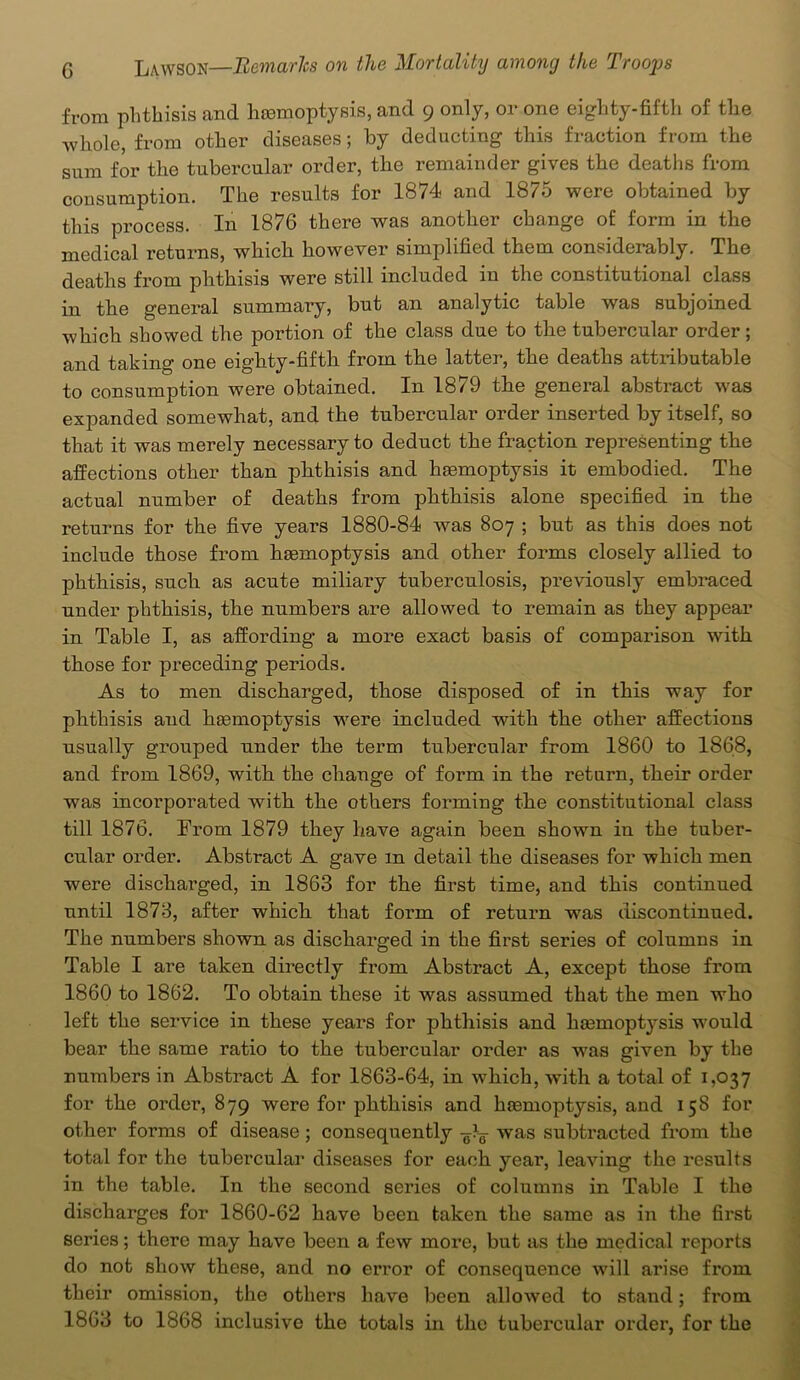 from phthisis and hemoptysis, and 9 only, or one eighty-fifth of the whole, from other diseases; by deducting this fraction from the sum for the tubercular order, the remainder gives the deaths from consumption. The results for 1874 and 1875 were obtained by this process. In 1876 there was another change of form in the medical returns, which however simplified them considerably. The deaths from phthisis were still included in the constitutional class in the general summary, but an analytic table was subjoined which showed the portion of the class due to the tubercular order; and taking one eighty-fifth from the latter, the deaths attributable to consumption were obtained. In 1879 the general abstract was expanded somewhat, and the tubercular order inserted by itself, so that it was merely necessary to deduct the fraction representing the affections other than phthisis and hemoptysis it embodied. The actual number of deaths from phthisis alone specified in the returns for the five years 1880-84 was 807 ; but as this does not include those from haemoptysis and other forms closely allied to phthisis, such as acute miliary tuberculosis, previously embraced under phthisis, the numbers are allowed to remain as they appear in Table I, as affording a more exact basis of comparison with those for preceding periods. As to men discharged, those disposed of in this way for phthisis and haemoptysis were included with the other affections usually grouped under the term tubercular from 1860 to 1868, and from 1869, with the change of form in the return, their order was incorporated with the others forming the constitutional class till 1876. From 1879 they have again been shown in the tuber- cular order. Abstract A gave m detail the diseases for which men were dischai’ged, in 1863 for the first time, and this continued until 1873, after which that form of return was discontinued. The numbers shown as discharged in the first series of columns in Table I are taken directly from Abstract A, except those from 1860 to 1862. To obtain these it was assumed that the men who left the service in these years for phthisis and hemoptysis would bear the same ratio to the tubercular order as was given by the numbers in Abstract A for 1863-64, in which, with a total of 1,037 for the order, 879 were for phthisis and haemoptysis, and 158 for other forms of disease ; consequently was subtracted from the total for the tubercular diseases for each year, leaving the results in the table. In the second series of columns in Table I the discharges for 1860-62 have been taken the same as in the first series; there may have been a few more, but as the medical reports do not show these, and no error of consequence will arise from their omission, the others have been allowed to stand; from 1863 to 1868 inclusive the totals in the tubercular order, for the