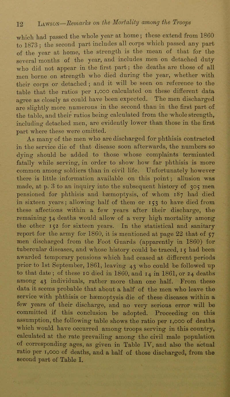 which hacl passed the whole year at home; these extend from 18G0 to 1873 ; the second part includes all corps which passed any part of the year at home, the strength is the mean of that for the several months of the year, and includes men on detached duty who did not appear in the first part; the deaths are those of all men borne on strength who died during the year, whether with their corps or detached ; and it will be seen on reference to the table that the ratios per 1,000 calculated on these different data agree as closely as could have been expected. The men discharged are slightly more numerous in the second than in the first part of the table, and their ratios being calculated from the whole strength, including detached men, are evidently lower than those in the first part where these were omitted. As many of the men who are discharged for phthisis contracted in the service die of that disease soon afterwards, the numbers so dying should be added to those whose complaints terminated fatally while serving, in order to show how far phthisis is more common among soldiers than in civil life. Unfortunately however there is little information available on this point; allusion was made, at p. 3 to an inquiry into the subsequent history of 305 men pensioned for phthisis and haemoptysis, of whom 187 had died in sixteen years; allowing half of them or 153 to have died from these affections within a few years after their discharge, the remaining 34 deaths would allow of a very high mortality among the other 152 for sixteen years. In the statistical and sanitary report for the army for 1800, it is mentioned at page 22 that of 57 men discharged from the Foot Guards (apparently in 1860) for tubercular diseases, and whose history could be traced, 15 had been awarded temporary pensions which had ceased at different periods prior to 1st September, 1861, leaving 43 who could be followed up to that date ; of these 10 died in I860, and 14 in 1861, or 24 deaths among 43 individuals, rather more than one half. From these data it seems probable that about a half of the men who leave the service with phthisis or haemoptysis die of these diseases within a few years of their discharge, and no very serious error will be committed if this conclusion be adopted. Proceeding on this assumption, the following table shows the ratio per 1,000 of deaths which would have occurred among troops serving in this country, calculated at the rate prevailing among the civil male population of corresponding ages, as given in Table IV, and also the actual ratio per 1,000 of deaths, and a half of those discharged, from the second part of Table I.