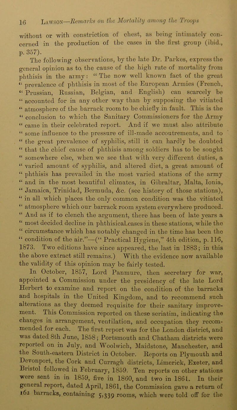 without or with constriction of chest, as being intimately con- cerned in the production of the cases in the first group (ibid., p. 357). The following observations, by the late Dr. Parkes, express the general opinion as to, the cause of the high rate of mortality from phthisis in the army : “ The now well known fact of the great “ prevalence of phthisis in most of the European Armies (French, “ Prussian, Russian, Belgian, and English) can scarcely be “ accounted for in any other way than by supposing the vitiated “ atmosphere of the barrack room to be chiefly in fault. This is the “ conclusion to which the Sanitary Commissioners for the Army “ came in their celebrated report. And if we must also attribute “ some influence to the pressure of ill-made accoutrements, and to “ the great prevalence of syphilis, still it can hardly be doubted “ that the chief cause of phthisis among soldiers has to be sought “ somewhere else, when we see that with very different duties, a “ varied amount of syphilis, and altered diet, a great amount of “ phthisis has prevailed in the most varied stations of the army “ and in the most beautiful climates, in Gibraltar, Malta, Ionia, “ Jamaica, Trinidad, Bermuda, &c. (see history of those stations), “ in all which places the only common condition was the vitiated “ atmosphere which our barrack room system every where produced. “ And as if to clench the argument, there has been of late years a “ most decided decline in phthisical.cases in these stations, while the “ circumstance which has notably changed in the time has been the “ condition of the air.”—(“ Practical Hygiene,” 4th edition, p. 116, 1873. Two editions have since appeared, the last in 1883; in this the above extract still remains.) With the evidence now available the validity of this opinion may be fairly tested. In October, 1857, Lord Panmure, then secretary for war, appointed a Commission under the presidency of the late Lord Herbert to examine and report on the condition of the barracks and hospitals in the United Kingdom, and to recommend such alterations as they deemed requisite for their sanitary improve- ment. This Commission reported on these seriatim, indicating the changes in arrangement, ventilation, and occupation they recom- mended for each. The first report was for the London district, and was dated 8th June, 1858; Portsmouth and Chatham districts were reported on in July, and Woolwich, Maidstone, Manchester, and the South-eastern District in October. Reports on Plymouth and Devonport, the Cork and Curragh districts, Limerick, Exeter, and Bristol followed in February, 1859. Ten reports on other stations were sent in in 1859, five in 1860, and two in 1861. In their general report, dated April, 1861, the Commission gave a return of 162 barracks, containing 5,339 rooms, which were told off for the