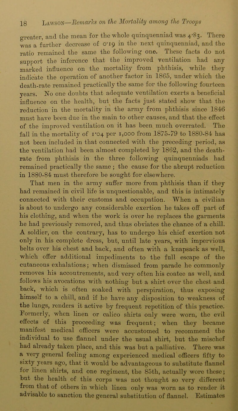 greater, and the mean for the whole quinquenniad was 4-83. There was a further decrease of 0-19 in the next quinquenniad, and the ratio remained the same the following one. These facts do not support the inference that the improved ventilation had any marked influence on the mortality from phthisis, while they indicate the operation of another factor in 1865, under which the death-rate remained practically the same for the following fourteen years. No one doubts that adequate ventilation exerts a beneficial influence on the health, but the facts just stated show that the reduction in the mortality in the army from phthisis since 1846 must have been due in the main to other causes, and that the effect of the improved ventilation on it has been much overrated. The fall in the mortality of 1^04 per 1,000 from 1875-79 to 1880-84 has not been included in that connected with the preceding period, as the ventilation had been almost completed by 1862, and the death- rate from phthisis in the three following quinquenniads had remained practically the same ; the cause for the abrupt reduction in 1880-84 must therefore be sought for elsewhere. That men in the army suffer more from phthisis than if they had remained in civil life is unquestionable, and this is intimately connected with their customs and occupation. When a civilian is about to undergo any considerable exertion he takes off part of his clothing, and when the work is over he replaces the garments he had previously removed, and thus obviates the chance of a chill. A soldier, on the contrary, has to undergo his chief exertion not only in his complete dress, but, until late years, with impervious belts over his chest and back, and often with a knapsack as well, which offer additional impediments to the full escape of the cutaneous exhalations; when dismissed from parade he commonly removes his accoutrements, and very often his coatee as well, and follows his avocations with nothing but a shirt over the chest and back, which is often soaked with perspiration, thus exposing himself to a chill, and if he have any disposition to weakness of the lungs, renders it active by frequent repetition of this practice. Formerly, when linen or calico shirts only were worn, the evil effects of this proceeding was frequent; when they became manifest medical officers were accustomed to recommend the individual to use flannel under the usual shirt, but the mischef had already taken place, and this was but a palliative. There was a very general feeling among experienced medical officers fifty to sixty years ago, that it would be advantageous to substitute flannel for linen shirts, and one regiment, the 85th, actually wore these; but the health of this corps was not thought so very different from that of others in which linen only was worn as to render it advisable to sanction the general substitution of flannel. Estimates
