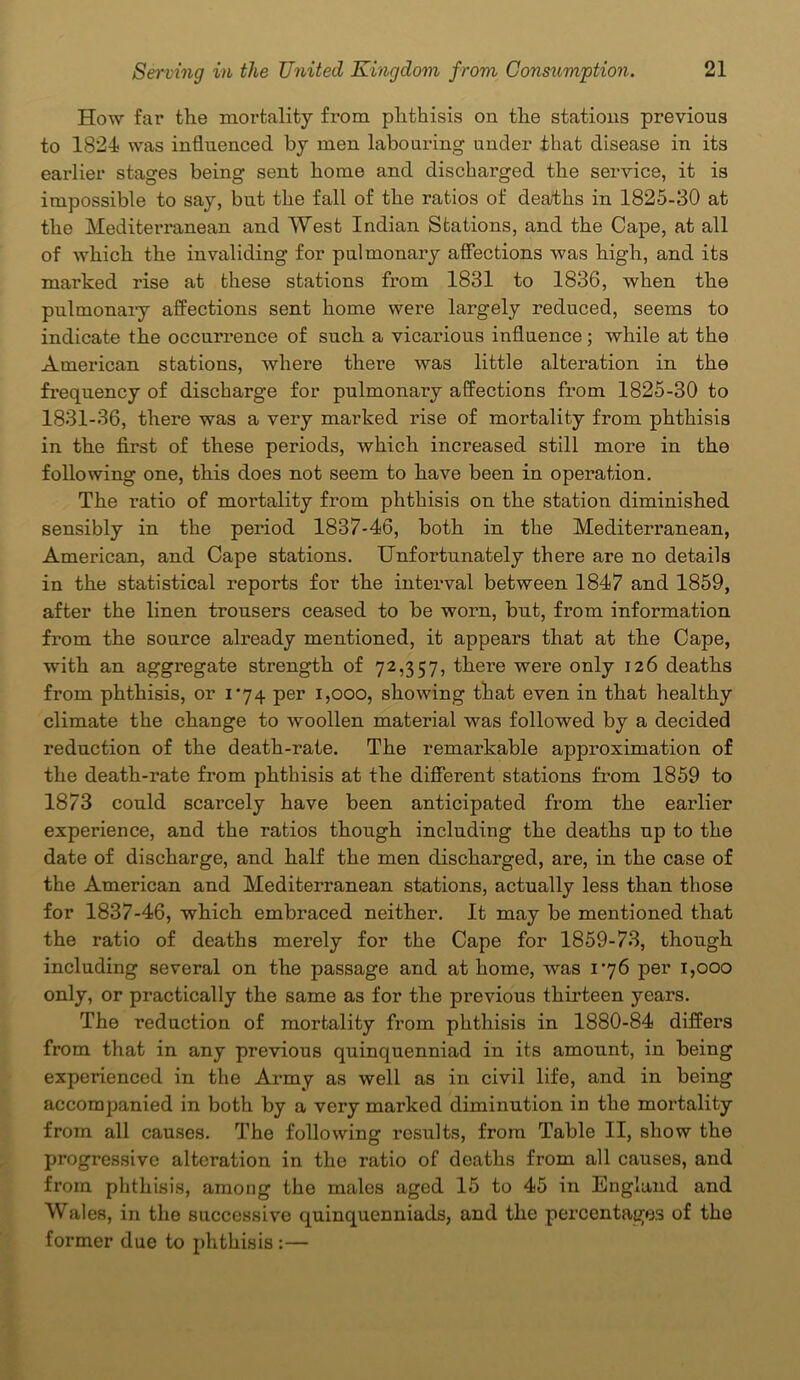 How far the mortality from phthisis on the stations previous to 1824 was influenced by men labouring under that disease in its earlier stages being sent home and discharged the service, it is impossible to say, but the fall of the ratios of deaths in 1825-30 at the Mediterranean and West Indian Stations, and the Cape, at all of which the invaliding for pulmonary affections was high, and its marked rise at these stations from 1831 to 1836, when the pulmonary affections sent home were largely reduced, seems to indicate the occurrence of such a vicarious influence; while at the American stations, where there was little alteration in the frequency of discharge for pulmonary affections from 1825-30 to 1831-36, there was a very mai’ked rise of mortality from phthisis in the first of these periods, which increased still more in the following one, this does not seem to have been in operation. The ratio of mortality from phthisis on the station diminished sensibly in the period 1837-46, both in the Mediterranean, American, and Cape stations. Unfortunately there are no details in the statistical reports for the interval between 1847 and 1859, after the linen trousers ceased to be worn, but, from information from the source already mentioned, it appears that at the Cape, with an aggregate strength of 72,357, there were only 126 deaths from phthisis, or 1*74 per 1,000, showing that even in that healthy climate the change to woollen material was followed by a decided reduction of the death-rate. The remarkable approximation of the death-rate from phthisis at the different stations from 1859 to 1873 could scarcely have been anticipated from the earlier experience, and the ratios though including the deaths up to the date of discharge, and half the men discharged, are, in the case of the American and Mediterranean stations, actually less than those for 1837-46, which embraced neither. It may be mentioned that the ratio of deaths merely for the Cape for 1859-73, though including several on the passage and at home, was 176 per 1,000 only, or practically the same as for the previous thirteen years. The reduction of mortality from phthisis in 1880-84 differs from that in any previous quinquenniad in its amount, in being experienced in the Army as well as in civil life, and in being accompanied in both by a very marked diminution in the mortality from all causes. The following results, from Table II, show the progressive alteration in the ratio of deaths from all causes, and from phthisis, among the males aged 15 to 45 in England and Wales, in the successive quinquenniads, and the percentages of the former due to phthisis :—