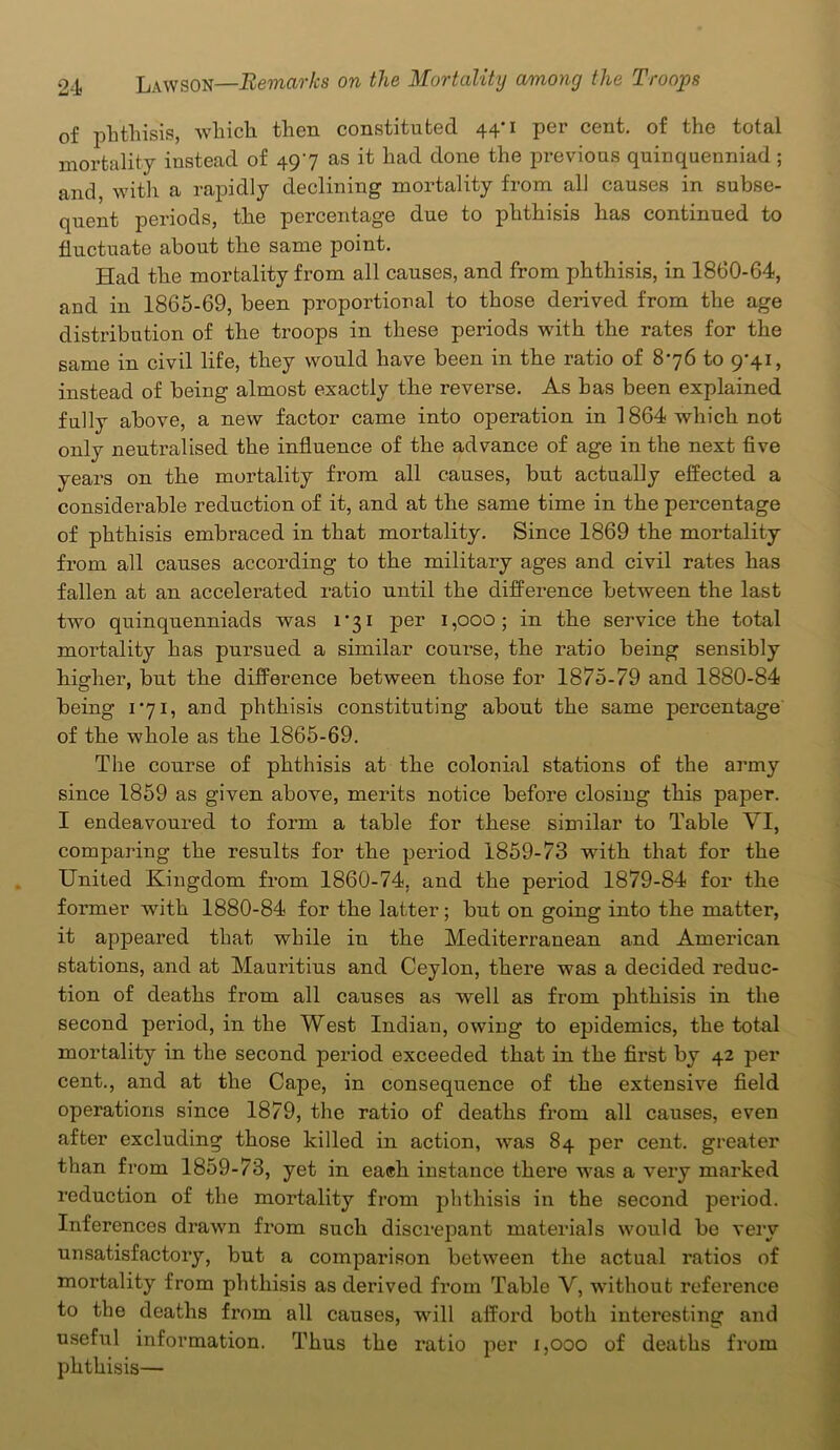 of phthisis, which then constituted 44*1 per cent, of the total mortality instead of 497 as it had done the previous quinquenniad; and, with a rapidly declining mortality from all causes in subse- quent periods, the percentage due to phthisis has continued to fluctuate about the same point. Had the mortality from all causes, and from phthisis, in 1860-64, and in 1865-69, been proportional to those derived from the age distribution of the troops in these periods with the rates for the same in civil life, they would have been in the ratio of 876 to 9-41, instead of being almost exactly the reverse. As has been explained fully above, a new factor came into operation in 1864 which not only neutralised the influence of the advance of age in the next five years on the mortality from all causes, but actually effected a considerable reduction of it, and at the same time in the percentage of phthisis embraced in that mortality. Since 1869 the mortality from all causes according to the military ages and civil rates has fallen at an accelerated ratio until the difference between the last two quinquenniads was 1*31 per 1,000; in the service the total mortality has pursued a similar course, the ratio being sensibly higher, but the difference between those for 1875-79 and 1880-84 being 171, and phthisis constituting about the same percentage of the whole as the 1865-69. The course of phthisis at the colonial stations of the army since 1859 as given above, merits notice before closing this paper. I endeavoured to form a table for these similar to Table VI, comparing the results for the period 1859-73 with that for the United Kingdom from 1860-74. and the period 1879-84 for the former with 1880-84 for the latter; but on going into the matter, it appeared that while in the Mediterranean and American stations, and at Mauritius and Ceylon, there was a decided reduc- tion of deaths from all causes as Avell as from phthisis in the second period, in the West Indian, owing to epidemics, the total mortality in the second period exceeded that in the first by 42 per cent., and at the Cape, in consequence of the extensive field operations since 1879, the ratio of deaths from all causes, even after excluding those killed in action, was 84 per cent, greater than from 1859-73, yet in each instance there was a very marked reduction of the mortality from phthisis in the second period. Inferences drawn from such discrepant materials would be very unsatisfactory, but a comparison between the actual ratios of mortality from phthisis as derived from Table V, without reference to the deaths from all causes, will afford both interesting and useful information. Thus the ratio per 1,000 of deaths from phthisis—