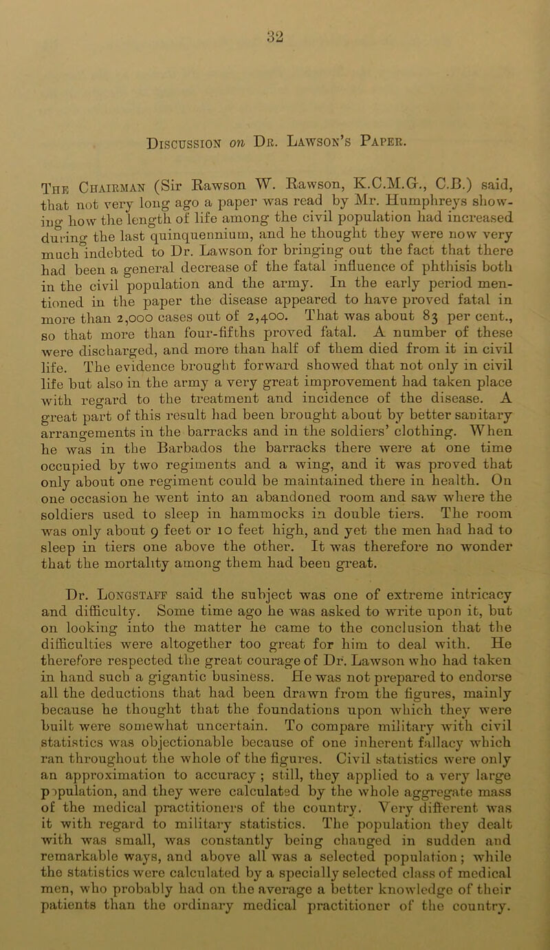 Discussion on Dr. Lawson’s Paper. The Chairman (Sir Rawson W. Rawson, K.C.M.Gr., C.B.) said, that not very long ago a paper was read by Mr. Humphreys show- ino- how the length of life among the civil population had increased durino- the last quinquennium, and he thought they were now very much°indebted to Dr. Lawson for bringing out the fact that there had been a general decrease of the fatal influence of phthisis both in the civil population and the army. In the early period men- tioned in the paper the disease appeared to have proved fatal in more than 2,000 cases out of 2,400. That was about 83 per cent., so that more than four-fifths proved fatal. A number of these were discharged, and more than half of them died from it in civil life. The evidence brought forward showed that not only in civil life but also in the army a very great improvement had taken place with regard to the treatment and incidence of the disease. A great part of this result had been brought about by better sanitary arrangements in the barracks and in the soldiers’ clothing. When he was in the Barbados the barracks there were at one time occupied by two regiments and a wing, and it was proved that only about one regiment could be maintained there in health. On one occasion he went into an abandoned room and saw where the soldiers used to sleep in hammocks in double tiers. The room was only about 9 feet or 10 feet high, and yet the men had had to sleep in tiers one above the other. It was therefore no wonder that the mortality among them had been great. Dr. Longstaff said the subject was one of extreme intricacy and difficulty. Some time ago he was asked to write upon it, but on looking into the matter he came to the conclusion that the difficulties were altogether too great for him to deal with. He therefore respected the great courage of Dr. Lawson who had taken in hand such a gigantic business. He was not prepared to endorse all the deductions that had been drawn from the figures, mainly because he thought that the foundations upon which they were built were somewhat uncertain. To compare military with civil statistics was objectionable because of one inherent fallacy which ran throughout the whole of the figures. Civil statistics were only an approximation to accuracy ; still, they applied to a very large p opulation, and they were calculated by the whole aggregate mass of the medical practitioners of the country. Very different was it with regard to military statistics. The population they dealt with was small, was constantly being changed in sudden and remarkable ways, and above all was a selected population; while the statistics were calculated by a specially selected class of medical men, who probably had on the average a better knowledge of their patients than the ordinary medical pi’actitioner of the country.