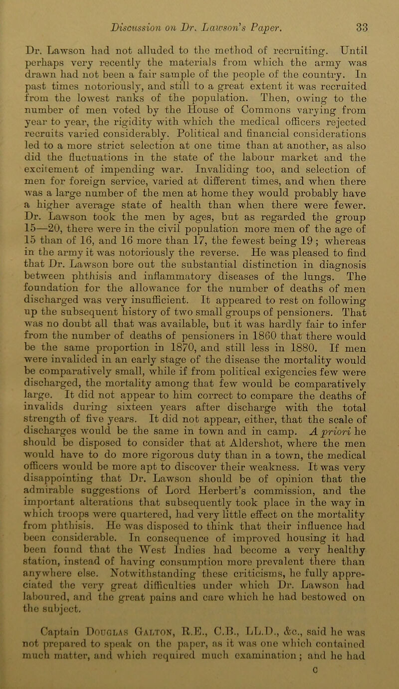 Dr. Lawson lind not alluded to the method of recruiting. Until perhaps very recently the materials from which the army was drawn had not been a fair sample of the people of the country. In past times notoriously, and still to a great extent it was recruited from the lowest ranks of the population. Then, owing to the number of men voted by the House of Commons varying from year to year, the rigidity with which the medical officers rejected recruits varied considerably. Political and financial considerations led to a more strict selection at one time than at another, as also did the fluctuations in the state of the labour market and the excitement of impending war. Invaliding too, and selection of men for foreign service, varied at different times, and when there was a large number of the men at home they would probably have a higher average state of health than when there were fewer. Dr. Lawson took the men by ages, but as regarded the group 15—20, there were in the civil population more men of the age of 15 than of 16, and 16 more than 17, the fewest being 19 ; whereas in the army it was notoriously the reverse. He was pleased to find that Dr. Lawson bore out the substantial distinction in diagnosis between phthisis and inflammatory diseases of the lungs. The foundation for the allowance for the number of deaths of men discharged was very insufficient. It appeared to rest on following up the subsequent history of two small groups of pensioners. That was no doubt all that was available, but it was hardly fair to infer from the number of deaths of pensioners in 1860 that there would be the same proportion in 1870, and still less in 1880. If men were invalided in an early stage of the disease the mortality would be comparatively small, while if from political exigencies few were discharged, the mortality among that few would be comparatively large. It did not appear to him correct to compare the deaths of invalids during sixteen years after discharge with the total strength of five years. It did not appear, either, that the scale of discharges would be the same in town and in camp. A priori he should be disposed to consider that at Aldershot, where the men would have to do more rigorous duty than in a town, the medical officers would be more apt to discover their weakness. It was very disappointing that Dr. Lawson should be of opinion that the admirable suggestions of Lord Herbert’s commission, and the important alterations that subsequently took place in the way in which troops wei’e quartered, had very little effect on the mortality from phthisis. He was disposed to think that their influence had been considerable. In consequence of improved housing it had been found that the West Indies had become a very healthy station, instead of having consumption more prevalent there than anywhere else. Notwithstanding these criticisms, he fully appre- ciated the very great difficulties under which Dr. Lawson had laboured, and the great pains and care which he had bestowed on the subject. Captain Douglas Galton, R.E., C.B., LL.D., &c., said ho was not prepared to speak on the paper, as it was one which contained much matter, and which required much examination; and he had C