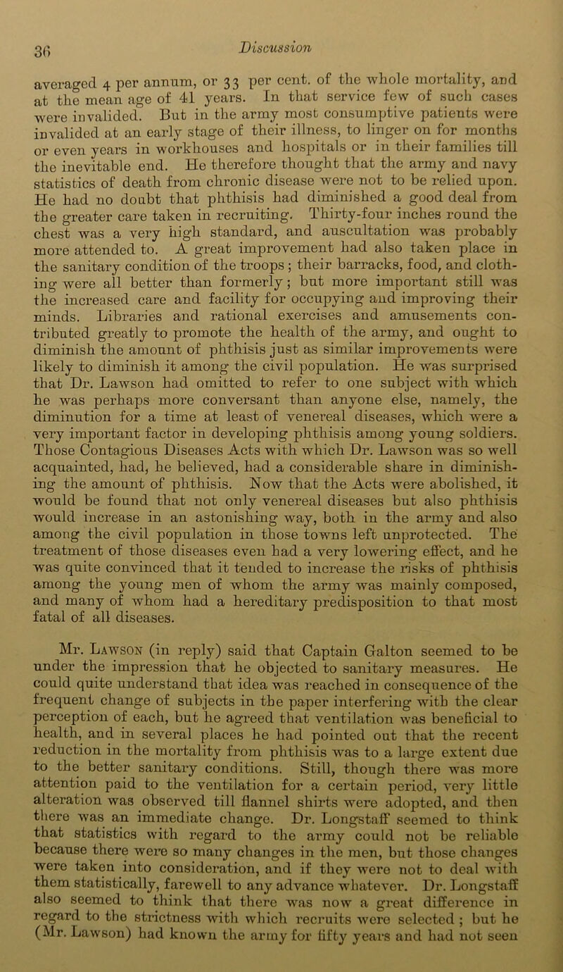 averaged 4 per annum, or 33 per cent, of the whole mortality, and at the mean age of 41 years. In that service few of such cases were invalided. But in the army most consumptive patients were invalided at an early stage of their illness, to linger on for months or even years in workhouses and hospitals or in their families till the inevitable end. He therefore thought that the army and navy statistics of death from chronic disease were not to be relied upon. He had no doubt that phthisis had diminished a good deal from the greater care taken in recruiting. Thirty-four inches round the chest was a very high standard, and auscultation was probably more attended to. A great improvement had also taken place in the sanitary condition of the troops ; their barracks, food, and cloth- ing were all better than formerly ; but more important still was the incx-eased care and facility for occupying and improving their minds. Libraries and rational exercises and amusements con- tributed greatly to promote the health of the army, and ought to diminish the amount of phthisis just as similar improvements were likely to diminish it among the civil population. He was surprised that Dr. Lawson had omitted to refer to one subject with which he was perhaps more conversant than anyone else, namely, the diminution for a time at least of venereal diseases, which were a very important factor in developing phthisis among young soldiers. Those Contagious Diseases Acts with which Dr. Lawson was so well acquainted, had, he believed, had a considerable share in diminish- ing the amount of phthisis. Now that the Acts were abolished, it would be found that not only venereal diseases but also phthisis would increase in an astonishing way, both in the army and also among the civil population in those towns left unprotected. The treatment of those diseases even had a very lowering effect, and he was quite convinced that it tended to increase the risks of phthisis among the young men of whom the army was mainly composed, and many of whom had a hereditary predisposition to that most fatal of all diseases. Mr. Lawson (in reply) said that Captain Galton seemed to be under the impression that he objected to sanitary measures. He could quite understand that idea was reached in consequence of the frequent change of subjects in the paper interfering with the clear perception of each, but he agreed that ventilation was beneficial to health, and in several places he had pointed out that the recent reduction in the mortality from phthisis was to a large extent due to the better sanitary conditions. Still, though there was more attention paid to the ventilation for a certain period, very little alteration was observed till flannel shirts were adopted, and then there was an immediate change. Dr. Longstaflf seemed to think that statistics with regard to the army could not be reliable because there were so many changes in the men, but those changes were taken into consideration, and if they were not to deal with them statistically, farewell to any advance whatever. Dr. Longstaff also seemed to think that there was now a great difference in regard to the strictness with which recruits were selected ; but he (Mr. Lawson) had known the army for fifty years and had not seen