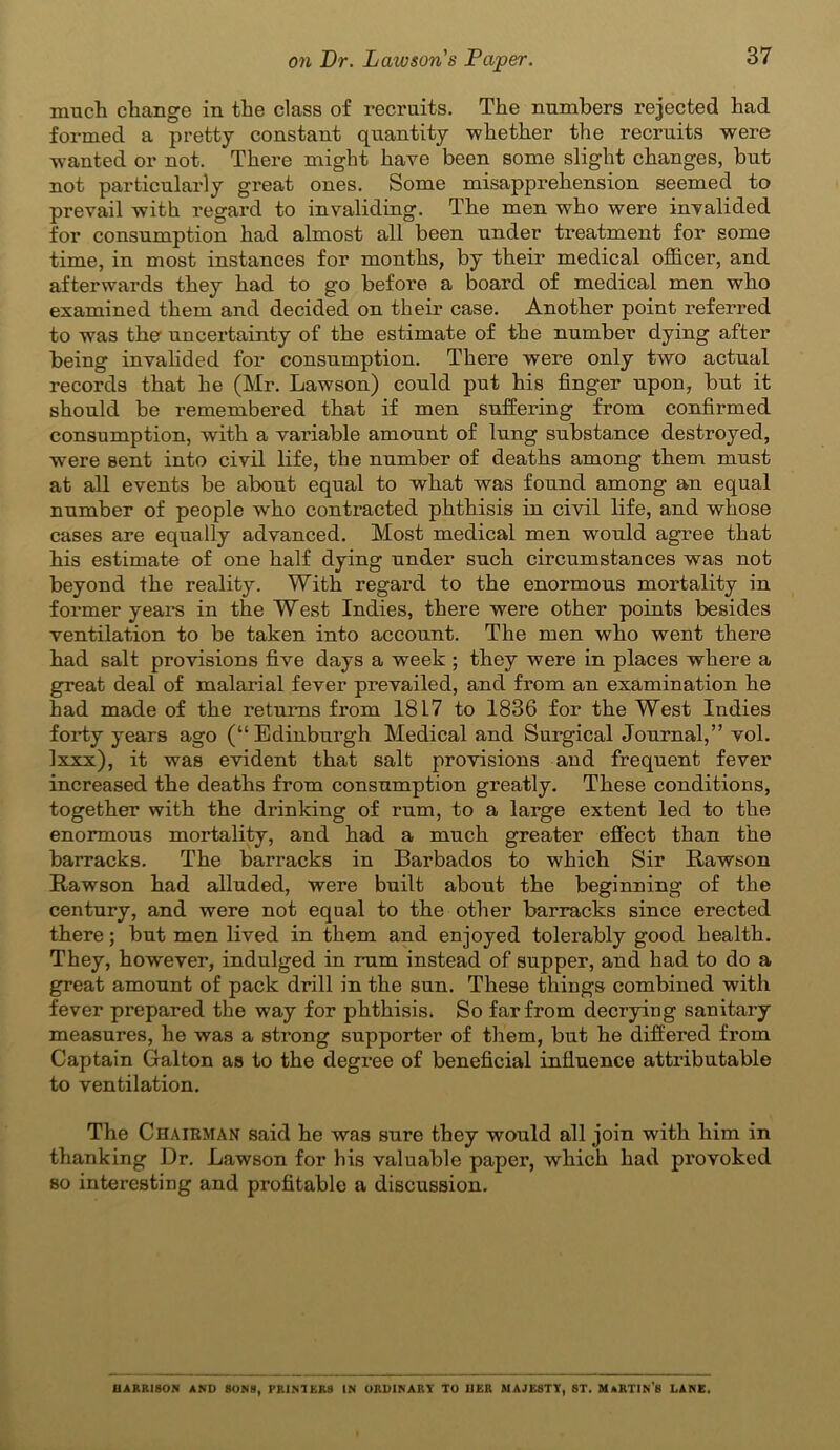 much change in the class of recruits. The numbers rejected had formed a pretty constant quantity whether the recruits were wanted or not. There might have been some slight changes, but not particularly great ones. Some misapprehension seemed to prevail with regard to invaliding. The men who were invalided for consumption had almost all been under treatment for some time, in most instances for months, by their medical officer, and afterwards they had to go before a board of medical men who examined them and decided on their case. Another point referred to wuis the uncertainty of the estimate of the number dying after being invalided for consumption. There were only two actual records that he (Mr. Lawson) could put his finger upon, but it should be remembered that if men suffering from confirmed consumption, with a variable amount of lung substance destroyed, were sent into civil life, the number of deaths among them must at all events be about equal to what was found among an equal number of people who contracted phthisis in civil life, and whose cases are equally advanced. Most medical men would agree that his estimate of one half dying under such circumstances was not beyond the reality. With regard to the enormous mortality in former years in the West Indies, there were other points besides ventilation to be taken into account. The men who went there had salt provisions five days a week ; they were in places where a great deal of malarial fever prevailed, and from an examination he had made of the returns from 1817 to 1836 for the West Indies forty years ago (“Edinburgh Medical and Surgical Journal,” vol. Ixxx), it was evident that salt provisions and frequent fever increased the deaths from consumption greatly. These conditions, together with the drinking of rum, to a large extent led to the enormous mortality, and had a much greater effect than the barracks. The barracks in Barbados to which Sir Rawson Rawson had alluded, were built about the beginning of the century, and were not equal to the other barracks since erected there; but men lived in them and enjoyed tolerably good health. They, however, indulged in rum instead of supper, and had to do a great amount of pack drill in the sun. These things combined with fever prepared the way for phthisis. So far from decrying sanitary measures, he was a strong supporter of them, but he differed from Captain Galton as to the degree of beneficial influence attributable to ventilation. The Chairman said he was sure they would all join with him in thanking Dr. Lawson for his valuable paper, which had provoked so interesting and profitable a discussion. HARRISON AND SONS, PRIMERS IN ORDINARY TO HER MAJESTY, 8T. MaRTIN’8 LANE.