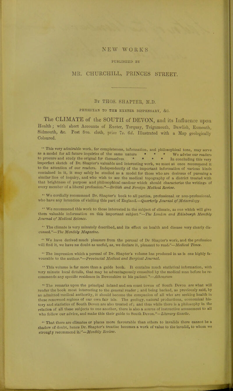 NEW WORKS PUBLISHED BY MR. CHURCHILL, PRINCES STREET. By THOS. SHAPTER, M.D. PHYSICIAN TO THE EXETER DISPENSARY, &C. The CLIMATE of the SOUTH of DEVON, and its Influence upon Health; with short Accounts of Exeter, Torquay, Teignmouth, Dawlish, Exmouth, Sidmouth, &c. Post 8vo. cloth, price 7s. 6d. Illustrated with a Map geologically Coloured. “ This very admirable work, for completeness, information, and philosophical tone, may serve as a model for all future inquiries of the same nature * • * We advise our readers to procure and study the orignal for themselves * * * * In concluding this very- imperfect sketch of Dr. Shapter's valuable and interesting work, we must at once recommend it to the attention of our readers. Independently of the important information of various kinds contained in it, it may safely be studied as a model for those who are desirous of pursuing a similar line of inquiry, and who wish to see the medical topography of a district treated with that brightness of purpose and philosophical candour which should characterise the writings of every member of a liberal profession.”—British and Foreign Medical Review. “Wo cordially recommend Dr. Shapter’s book to all parties, professional or non-professional, who have any intention of visiting this part of England.—Quarterly Journal of Meteorology. “ We recommend this work to those interested in the subject of climate, as one which will give them valuable information on this important subject.”—The London and Edinburgh Monthly Journal of Medical Science. “ The climate is very minutely described, and its effect on health and disease very clearly dis- cussed.”—The Monthly Magazine. “We have derived much pleasure from the perusal of Dr Shapter’s work, and the profession will find it, we have no doubt as useful, as, we declare it, pleasant to read.”—Medical Times. “ The impression which a perusal of Dr. Shapter’s volume has produced in us is one highly fa- vourable to the author.”—Provincial Medical and Surgical Journal. “ This volume is far more than a guide book. It contains much statistical information, with vory minute local details, that may be advantageously consulted by the medical man before he re- commends any specific residence in Devonshire to his patient.”—Athcnceum “ The remarks upon the principal inland and sea coast towns of South Devon arc what will render the book most interesting to the general reader ; and being backed, as previously said, by an admitted medical authority, it should become the companion of all who arc seeking health in these renowned regions of our own fair isle. The geology, natural productions, economical his- tory and statistics of South Devon are also treated of; and thus while thcro is a philosophy in the relation of all these subjects to one another, there is also a source of instructive amusement to all who follow our advice, and make this their guide to South Devon .—Literary Gazette. “ That there are climates or places more favourable than others to invalids there cannot be a shadow of doubt, lienee Dr. Shapter’s treatise becomes a work of value to the invalid, to whom we strongly recommend it.”—Monthly Review.