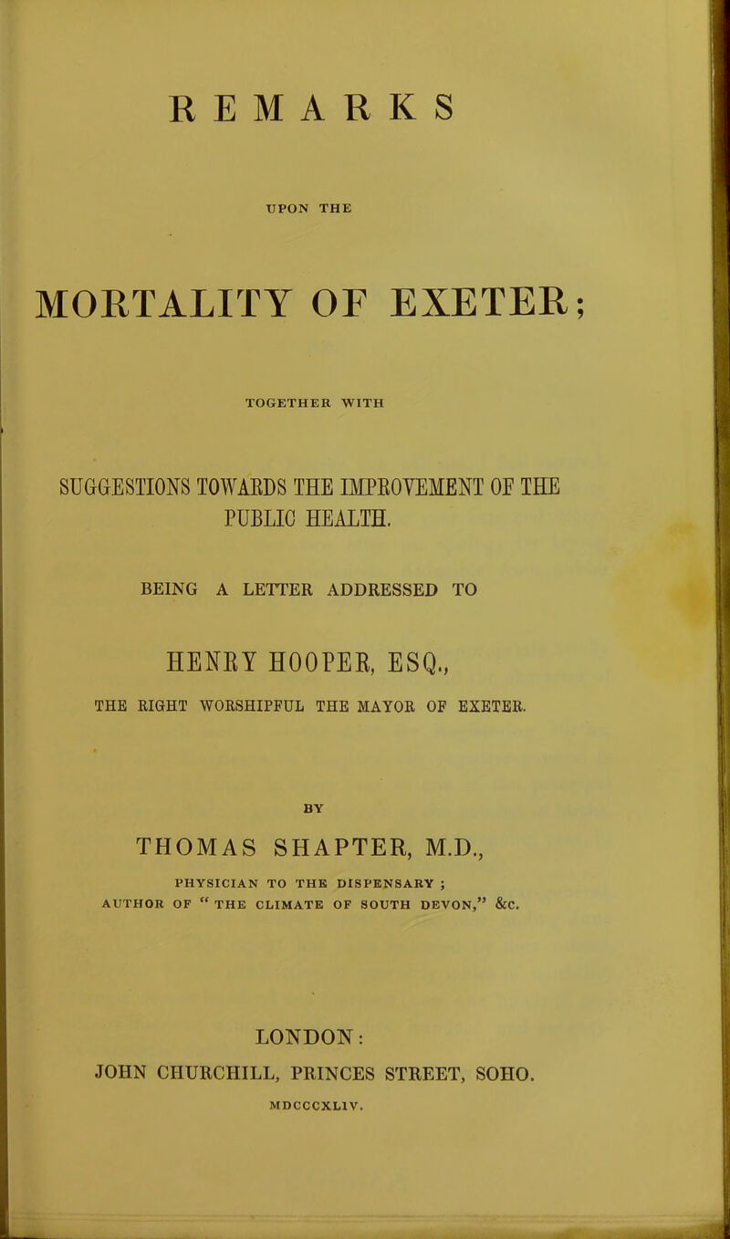 REMARKS UPON THE MORTALITY OF EXETER; TOGETHER WITH SUGGESTIONS TOWARDS THE IMPROVEMENT OE THE PUBLIC HEALTH. BEING A LETTER ADDRESSED TO HENRY HOOPER, ESQ,, THE EIGHT WORSHIPFUL THE MAYOR OF EXETER. BY THOMAS SHAPTER, M.D., PHYSICIAN TO THE DISPENSARY ; AUTHOR OF “ THE CLIMATE OF SOUTH DEVON,” &C. LONDON: JOHN CHURCHILL, PRINCES STREET, SOHO. MDCCCXLIV.