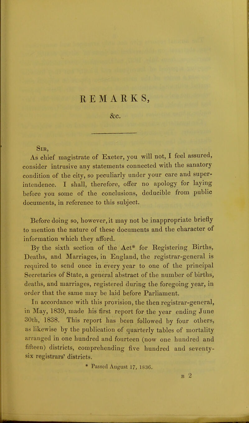 &C. Sir, As chief magistrate of Exeter, you will not, I feel assured, consider intrusive any statements connected with the sanatory condition of the city, so peculiarly under your care and super- intendence. I shall, therefore, offer no apology for laying before you some of the conclusions, deducible from public documents, in reference to this subject. Before doing so, however, it may not be inappropriate briefly to mention the nature of these documents and the character of information which they afford. By the sixth section of the Act* for Registering Births, Deaths, and Marriages, in England, the registrar-general is required to send once in every year to one of the principal Secretaries of State, a general abstract of the number of births, deaths, and marriages, registered during the foregoing year, in order that the same may be laid before Parliament. In accordance with this provision, the then registrar-general, in May, 1839, made his first report for the year ending June 30th, 1838. This report has been followed by four others, as likewise by the publication of quarterly tables of mortality arranged in one hundred and fourteen (now one hundred and fifteen) districts, comprehending five hundred and seventy- six registrars’ districts. * Passed August 17, 1836. b 2