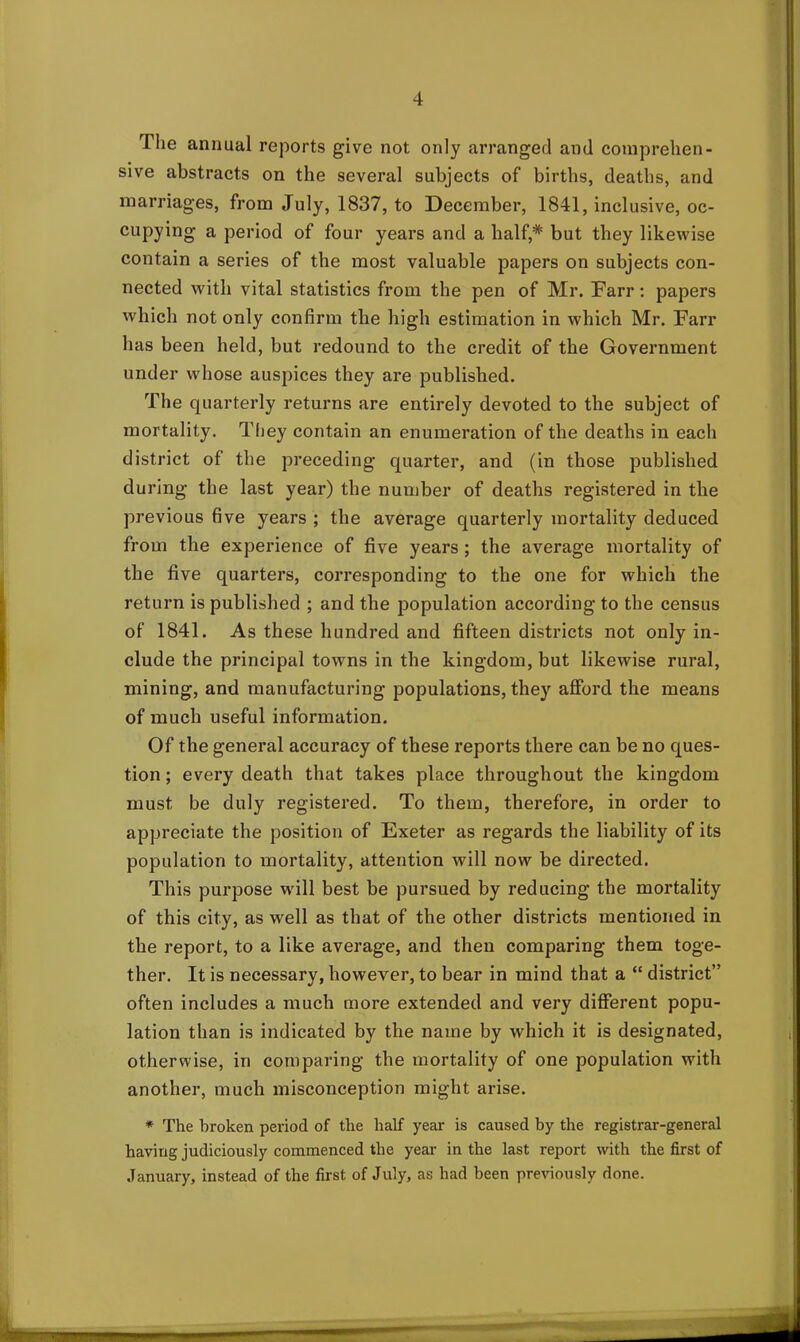 The annual reports give not only arranged and comprehen- sive abstracts on the several subjects of births, deaths, and marriages, from July, 1837, to December, 1841, inclusive, oc- cupying a period of four years and a half,* but they likewise contain a series of the most valuable papers on subjects con- nected with vital statistics from the pen of Mr. Farr: papers which not only confirm the high estimation in which Mr. Farr has been held, but redound to the credit of the Government under whose auspices they are published. The quarterly returns are entirely devoted to the subject of mortality. They contain an enumeration of the deaths in each district of the preceding quarter, and (in those published during the last year) the number of deaths registered in the previous five years ; the average quarterly mortality deduced from the experience of five years ; the average mortality of the five quarters, corresponding to the one for which the return is published ; and the population according to the census of 1841. As these hundred and fifteen districts not only in- clude the principal towns in the kingdom, but likewise rural, mining, and manufacturing populations, they afford the means of much useful information. Of the general accuracy of these reports there can be no ques- tion ; every death that takes place throughout the kingdom must be duly registered. To them, therefore, in order to appreciate the position of Exeter as regards the liability of its population to mortality, attention will now be directed. This purpose will best be pursued by reducing the mortality of this city, as well as that of the other districts mentioned in the report, to a like average, and then comparing them toge- ther. It is necessary, however, to bear in mind that a “ district” often includes a much more extended and very different popu- lation than is indicated by the name by which it is designated, otherwise, iri comparing the mortality of one population with another, much misconception might arise. * The broken period of the half year is caused by the registrar-general having judiciously commenced the year in the last report with the first of January, instead of the first of July, as had been previously done.