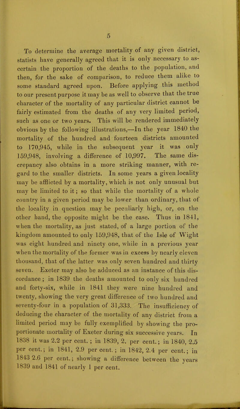To determine the average mortality of any given district, statists have generally agreed that it is only necessary to as- certain the proportion of the deaths to the population, and then, for the sake of comparison, to reduce them alike to some standard agreed upon. Before applying this method to our present purpose it may be as well to observe that the true character of the mortality of any particular district cannot be fairly estimated from the deaths of any very limited period, such as one or two years. This will be rendered immediately obvious by the following illustrations,—In the year 1840 the mortality of the hundred and fourteen districts amounted to 170,945, while in the subsequent year it was only 159,948, involving a difference of 10,997. The same dis- crepancy also obtains in a more striking manner, with re- gard to the smaller districts. In some years a given locality may be afflicted by a mortality, which is not only unusual but may be limited to it; so that while the mortality of a whole country in a given period may be lower than ordinary, that of the locality in question may be peculiarly high, or, on the other hand, the opposite might be the case. Thus in 1841, when the mortality, as just stated, of a large portion of the kingdom amounted to only 159,948, that of the Isle of Wight was eight hundred and ninety one, while in a previous year when the mortality of the former was in excess by nearly eleven thousand, that of the latter was only seven hundred and thirty seven. Exeter may also be adduced as an instance of this dis- cordance ; in 1839 the deaths amounted to only six hundred and forty-six, while in 1841 they were nine hundred and twenty, showing the very great difference of two hundred and seventy-four in a population of 31,333. The insufficiency of deducing the character of the mortality of any district from a limited period may be fully exemplified by showing the pro- portionate mortality of Exeter during six successive years. In 1838 it was 2.2 per cent. ; in 1839, 2. per cent.; in 1840, 2.5 per cent.; in 1841, 2.9 percent.; in 1842,2.4 per cent.; in 1843 2.6 per cent.; showing a difference between the years 1839 and 1841 of nearly 1 per cent.