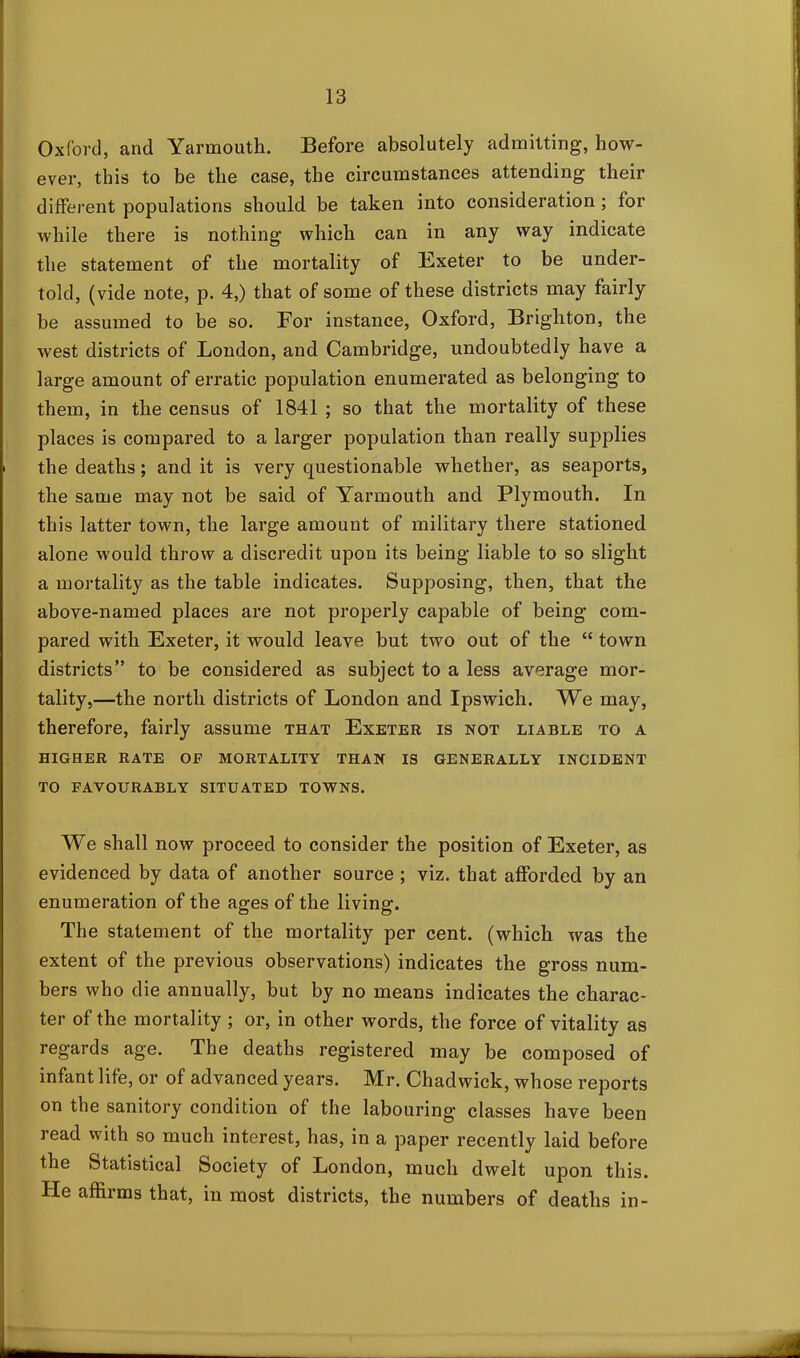 Oxford, and Yarmouth. Before absolutely admitting, how- ever, this to be the case, the circumstances attending their different populations should be taken into consideration ; for while there is nothing which can in any way indicate the statement of the mortality of Exeter to be under- told, (vide note, p. 4,) that of some of these districts may fairly be assumed to be so. For instance, Oxford, Brighton, the west districts of London, and Cambridge, undoubtedly have a large amount of erratic population enumerated as belonging to them, in the census of 1841 ; so that the mortality of these places is compared to a larger population than really supplies the deaths; and it is very questionable whether, as seaports, the same may not be said of Yarmouth and Plymouth. In this latter town, the large amount of military there stationed alone would throw a discredit upon its being liable to so slight a mortality as the table indicates. Supposing, then, that the above-named places are not properly capable of being com- pared with Exeter, it would leave but two out of the “ town districts” to be considered as subject to a less average mor- tality,—the north districts of London and Ipswich. We may, therefore, fairly assume that Exeter is not liable to a HIGHER RATE OF MORTALITY THAN IS GENERALLY INCIDENT TO FAVOURABLY SITUATED TOWNS. We shall now proceed to consider the position of Exeter, as evidenced by data of another source ; viz. that afforded by an enumeration of the ages of the living. The statement of the mortality per cent, (which was the extent of the previous observations) indicates the gross num- bers who die annually, but by no means indicates the charac- ter of the mortality ; or, in other words, the force of vitality as regards age. The deaths registered may be composed of infant life, or of advanced years. Mr. Chadwick, whose reports on the sanitory condition of the labouring classes have been read with so much interest, has, in a paper recently laid before the Statistical Society of London, much dwelt upon this. He affirms that, in most districts, the numbers of deaths in-