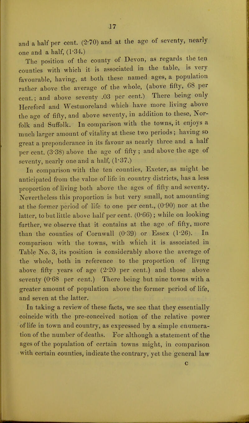 and a half per cent. (2-70) and at the age of seventy, nearly one and a half, (1*34.) The position of the county of Devon, as regards the ten counties with which it is associated in the table, is very favourable, having, at both these named ages, a population rather above the average of the whole, (above fifty, 68 pei cent.; and above seventy .03 per cent.) There being only Hereford and Westmoreland which have more living above the age of fifty, and above seventy, in addition to these, Nor- folk and Suffolk. In comparison with the towns, it enjoys a much larger amount of vitality at these two periods ; having so great a preponderance in its favour as nearly three and a half per cent. (3‘38) above the age of fifty ; and above the age of seventy, nearly one and a half, (1’37.) In comparison with the ten counties, Exeter, as might be anticipated from the value of life in country districts, has a less proportion of living both above the ages of fifty and seventy. Nevertheless this proportion is but very small, not amounting at the former period of life to one per cent., (0'90) nor at the latter, to but little above half per cent. (0*66); while on looking further, we observe that it contains at the age of fifty, more than the counties of Cornwall (039) or Essex (1'26). In comparison with the towns, wTitli which it is associated in Table No. 3, its position is considerably above the average of the whole, both in reference to the proportion of living above fifty years of age (2*20 per cent.) and those above seventy (068 per cent.) There being but nine towns with a greater amount of population above the former period of life, and seven at the latter. In taking a review of these facts, we see that they essentially coincide with the pre-conceived notion of the relative power of life in town and country, as expressed by a simple enumera- tion of the number of deaths. Eor although a statement of the ages of the population of certain towns might, in comparison with certain counties, indicate the contrary, yet the general law c