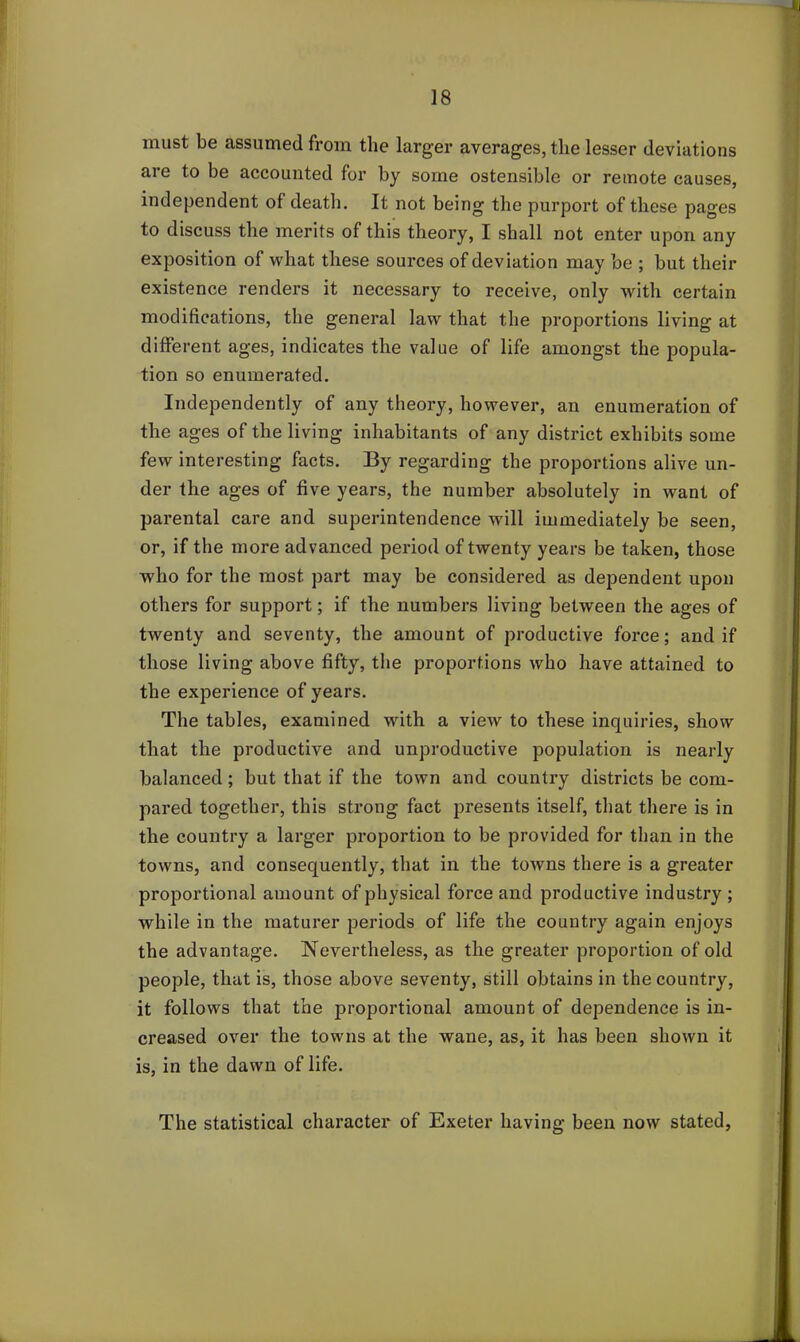 must be assumed from the larger averages, the lesser deviations are to be accounted for by some ostensible or remote causes, independent of death. It not being the purport of these pages to discuss the merits of this theory, I shall not enter upon any exposition of what these sources of deviation may be ; but their existence renders it necessary to receive, only with certain modifications, the general law that the proportions living at different ages, indicates the value of life amongst the popula- tion so enumerated. Independently of any theory, however, an enumeration of the ages of the living inhabitants of any district exhibits some few interesting facts. By regarding the proportions alive un- der the ages of five years, the number absolutely in want of parental care and superintendence will immediately be seen, or, if the more advanced period of twenty years be taken, those who for the most part may be considered as dependent upon others for support; if the numbers living between the ages of twenty and seventy, the amount of productive force; and if those living above fifty, the proportions who have attained to the experience of years. The tables, examined with a view to these inquiries, show that the productive and unproductive population is nearly balanced; but that if the town and country districts be com- pared together, this strong fact presents itself, that there is in the country a larger proportion to be provided for than in the towns, and consequently, that in the towns there is a greater proportional amount of physical force and productive industry ; while in the maturer periods of life the country again enjoys the advantage. Nevertheless, as the greater proportion of old people, that is, those above seventy, still obtains in the country, it follows that the proportional amount of dependence is in- creased over the towns at the wane, as, it has been shown it is, in the dawn of life. The statistical character of Exeter having been now stated,