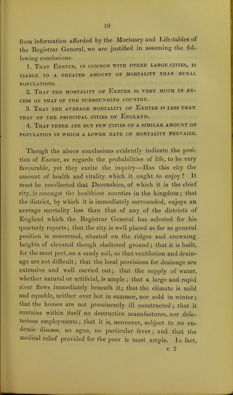 from information afforded by the Mortuary and Life-tables of the Registrar General, we are justified in assuming the fol- lowing conclusions. 1. That Exeter, in common with other large cities, is LIABLE TO A GREATER AMOUNT OF MORTALITY THAN RURAL POPULATIONS. 2. That the mortality of Exeter is very much in ex- cess OF THAT OF THE SURROUNDING COUNTRY. 3. That the average mortality of Exeter is less than THAT OF THE PRINCIPAL CITIES OF ENGLAND. 4. That there are but few cities of a similar amount of POPULATION IN WHICH A LOWER RATE OF MORTALITY PREVAILS. Though the above conclusions evidently indicate the posi- tion of Exeter, as regards the probabilities of life, to be very favourable, yet they excite the inquiry—Has this city the amount of health and vitality which it ought to enjoy ? It must be recollected that Devonshire, of which it is the chief city, is amongst the healthiest counties in the kingdom ; that the district, by which it is immediately surrounded, enjoys an average mortality less than that of any of the districts of England which the Registrar General has selected for his quarterly reports; that the city is well placed as far as general position is concerned, situated on the ridges and crowning heights of elevated though sheltered ground; that it is built, for the most part, on a sandy soil, so that ventilation and drain- age are not difficult; that the local provisions for drainage are extensive and well carried out; that the supply of water, whether natural or artificial, is ample; that a large and rapid river flows immediately beneath it; that the climate is mild and equable, neither over hot in summer, nor cold in winter; that the houses are not prominently ill constructed ; that it contains within itself no destructive manufactures, nor dele- terious employments; that it is, moreover, subject to no en- demic disease, no ague, no particular fever; and that the medical relief provided for the poor is most ample. In fact, c 2