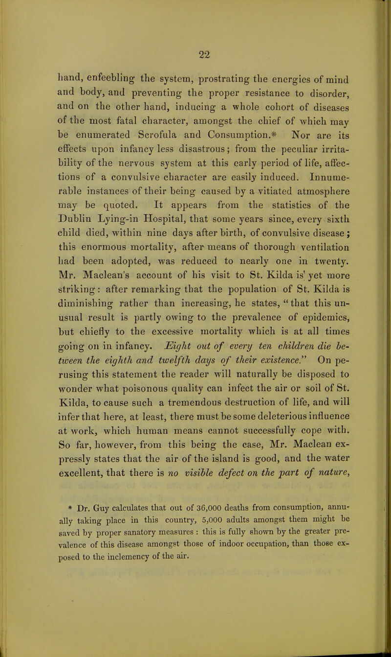 hand, enfeebling the system, prostrating the energies of mind and body, and preventing the proper resistance to disorder, and on the other hand, inducing a whole cohort of diseases of the most fatal character, amongst the chief of which may be enumerated Scrofula and Consumption.* Nor are its effects upon infancy less disastrous; from the peculiar irrita- bility of the nervous system at this early period of life, affec- tions of a convulsive character are easily induced. Innume- rable instances of their being caused by a vitiated atmosphere may be quoted. It appears from the statistics of the Dublin Lying-in Hospital, that some years since, every sixth child died, within nine days after birth, of convulsive disease ; this enormous mortality, after means of thorough ventilation had been adopted, was reduced to nearly one in twenty. Mr. Maclean’s account of his visit to St. Kilda is’ yet more striking: after remarking that the population of St. Kilda is diminishing rather than increasing, he states, “ that this un- usual result is partly owing to the prevalence of epidemics, but chiefly to the excessive mortality which is at all times going on in infancy. Eight out of every ten children die be- tween the eighth and twelfth days of their existenceOn pe- rusing this statement the reader will naturally be disposed to wonder what poisonous quality can infect the air or soil of St. Kilda, to cause such a tremendous destruction of life, and will infer that here, at least, there must be some deleterious influence at work, which human means cannot successfully cope with. So far, however, from this being the case, Mr. Maclean ex- pressly states that the air of the island is good, and the water excellent, that there is no visible defect on the part of nature, * Dr. Guy calculates that out of 36,000 deaths from consumption, annu- ally taking place in this country, 5,000 adults amongst them might be saved by proper sanatory measures : this is fully shown by the greater pre- valence of this disease amongst those of indoor occupation, than those ex- posed to the inclemency of the air.