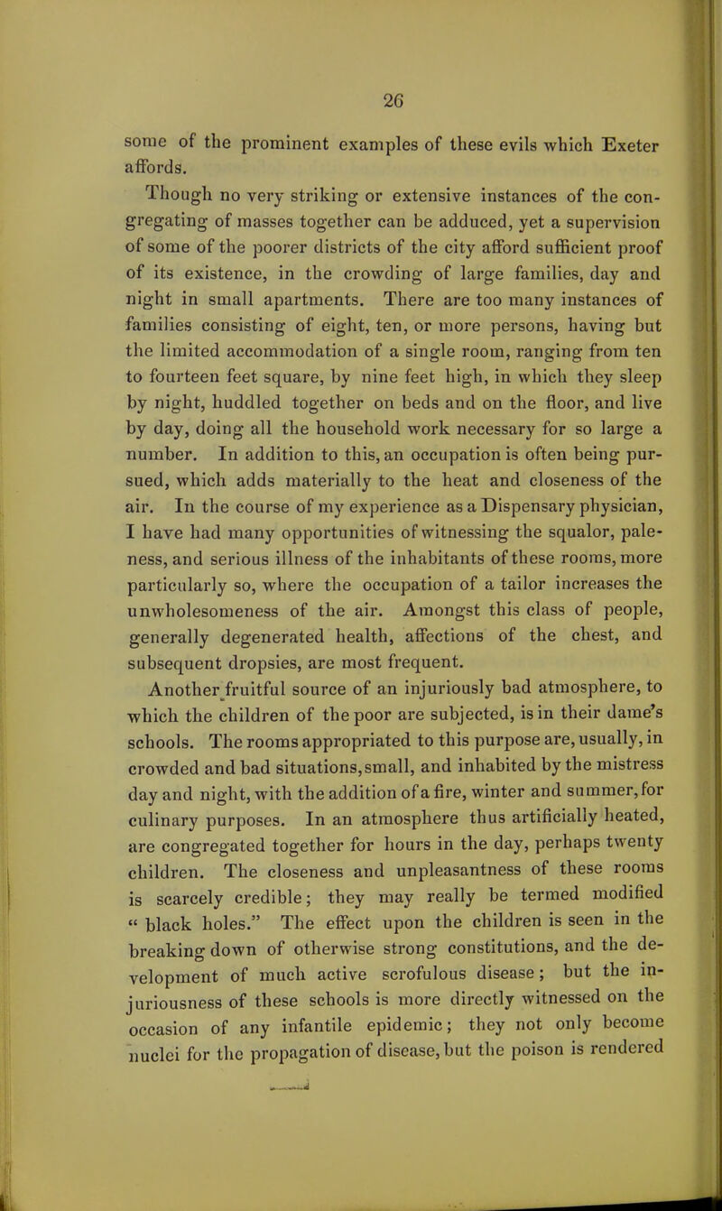 some of the prominent examples of these evils which Exeter affords. Though no very striking or extensive instances of the con- gregating of masses together can be adduced, yet a supervision of some of the poorer districts of the city afford sufficient proof of its existence, in the crowding of large families, day and night in small apartments. There are too many instances of families consisting of eight, ten, or more persons, having but the limited accommodation of a single room, ranging from ten to fourteen feet square, by nine feet high, in which they sleep by night, huddled together on beds and on the floor, and live by day, doing all the household work necessary for so large a number. In addition to this, an occupation is often being pur- sued, which adds materially to the heat and closeness of the air. In the course of my experience as a Dispensary physician, I have had many opportunities of witnessing the squalor, pale- ness, and serious illness of the inhabitants of these rooms, more particularly so, where the occupation of a tailor increases the unwholesomeness of the air. Amongst this class of people, generally degenerated health, affections of the chest, and subsequent dropsies, are most frequent. Another fruitful source of an injuriously bad atmosphere, to which the children of the poor are subjected, is in their dame’s schools. The rooms appropriated to this purpose are, usually, in crowded and bad situations,small, and inhabited by the mistress day and night, with the addition of a fire, winter and summer, for culinary purposes. In an atmosphere thus artificially heated, are congregated together for hours in the day, perhaps twenty children. The closeness and unpleasantness of these rooms is scarcely credible; they may really be termed modified “ black holes.” The effect upon the children is seen in the breaking down of otherwise strong constitutions, and the de- velopment of much active scrofulous disease; but the in- juriousness of these schools is more directly witnessed on the occasion of any infantile epidemic; they not only become nuclei for the propagation of disease, but the poison is rendered