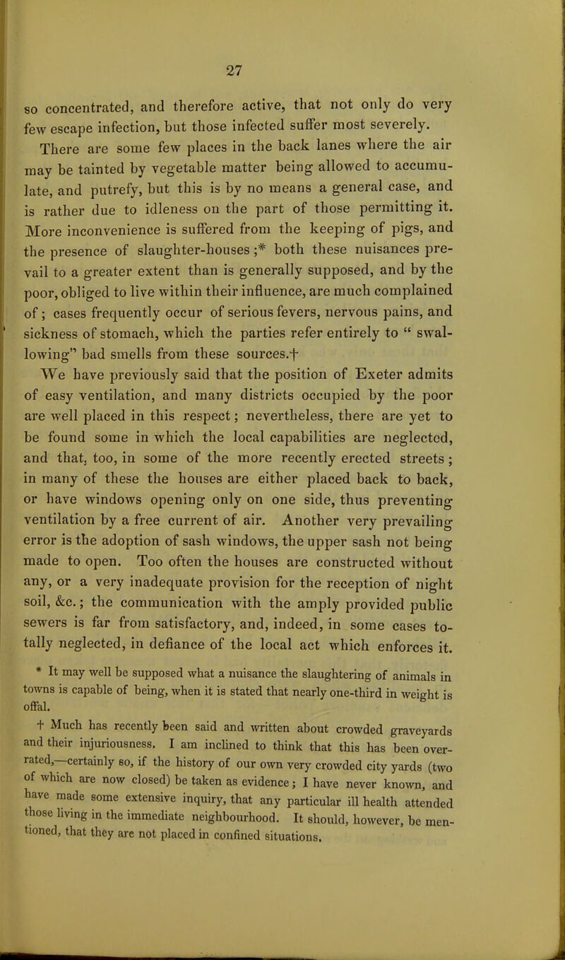 so concentrated, and therefore active, that not only do very few escape infection, but those infected suffer most severely. There are some few places in the back lanes where the air may be tainted by vegetable matter being allowed to accumu- late, and putrefy, but this is by no means a general case, and is rather due to idleness on the part of those permitting it. More inconvenience is suffered from the keeping of pigs, and the presence of slaughter-houses both these nuisances pre- vail to a greater extent than is generally supposed, and by the poor, obliged to live within their influence, are much complained of; cases frequently occur of serious fevers, nervous pains, and sickness of stomach, which the parties refer entirely to “ swal- lowing” bad smells from these sources.-f We have previously said that the position of Exeter admits of easy ventilation, and many districts occupied by the poor are well placed in this respect; nevertheless, there are yet to be found some in which the local capabilities are neglected, and that, too, in some of the more recently erected streets ; in many of these the houses are either placed back to back, or have windows opening only on one side, thus preventing ventilation by a free current of air. Another very prevailing error is the adoption of sash windows, the upper sash not being made to open. Too often the houses are constructed without any, or a very inadequate provision for the reception of night soil, &c.; the communication with the amply provided public sewers is far from satisfactory, and, indeed, in some cases to- tally neglected, in defiance of the local act which enforces it. * It may well be supposed what a nuisance the slaughtering of animals in towns is capable of being, when it is stated that nearly one-third in weight is offal. + Much has recently been said and written about crowded graveyards and their injuriousness. I am inclined to think that this has been over- rated, certainly so, if the history of our own very crowded city yards (two of which are now closed) be taken as evidence; I have never known, and have made some extensive inquiry, that any particular ill health attended those living in the immediate neighbourhood. It should, however, be men- tioned, that they are not placed in confined situations.